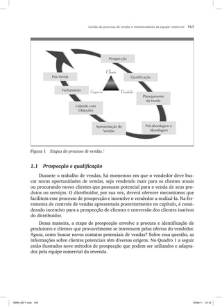 Gestão do processo de vendas e monitoramento da equipe comercial 163
Pós-Venda
Fechamento
Prospecção
Qualificação
Planejamento
da Venda
Lidando com
Objeções
Apresentação de
Vendas
Pré-abordagem e
Abordagem
Cliente
Empresa Vendedor
Figura 1 Etapas do processo de vendas.1
1.1 Prospecção e qualificação
Durante o trabalho de vendas, há momentos em que o vendedor deve bus-
car novas oportunidades de vendas, seja vendendo mais para os clientes atuais
ou procurando novos clientes que possuam potencial para a venda de seus pro-
dutos ou serviços. O distribuidor, por sua vez, deverá oferecer mecanismos que
facilitem esse processo de prospecção e incentive o vendedor a realizá-la. Na fer-
ramenta de controle de vendas apresentada posteriormente no capítulo, é consi-
derado incentivo para a prospecção de clientes e conversão dos clientes inativos
do distribuidor.
Dessa maneira, a etapa de prospecção envolve a procura e identificação de
produtores e clientes que provavelmente se interessem pelas ofertas do vendedor.
Agora, como buscar novos contatos potenciais de vendas? Sobre essa questão, as
informações sobre clientes potenciais têm diversas origens. No Quadro 1 a seguir
estão ilustrados nove métodos de prospecção que podem ser utilizados e adapta-
dos pela equipe comercial da revenda.
ISBN_6371.indb 163
ISBN_6371.indb 163 10/06/11 16:10
10/06/11 16:10
 