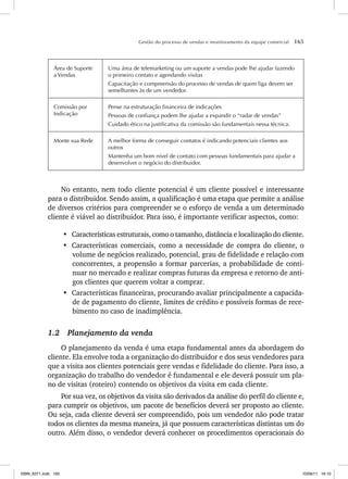 Gestão do processo de vendas e monitoramento da equipe comercial 165
Área de Suporte
a Vendas
Uma área de telemarketing ou um suporte a vendas pode lhe ajudar fazendo
o primeiro contato e agendando visitas
Capacitação e compreensão do processo de vendas de quem liga devem ser
semelhantes às de um vendedor.
Comissão por
Indicação
Pense na estruturação financeira de indicações
Pessoas de confiança podem lhe ajudar a expandir o “radar de vendas”
Cuidado ético na justificativa da comissão são fundamentais nessa técnica.
Monte sua Rede A melhor forma de conseguir contatos é indicando potenciais clientes aos
outros
Mantenha um bom nível de contato com pessoas fundamentais para ajudar a
desenvolver o negócio do distribuidor.
No entanto, nem todo cliente potencial é um cliente possível e interessante
para o distribuidor. Sendo assim, a qualificação é uma etapa que permite a análise
de diversos critérios para compreender se o esforço de venda a um determinado
cliente é viável ao distribuidor. Para isso, é importante verificar aspectos, como:
• Características estruturais, como o tamanho, distância e localização do cliente.
• Características comerciais, como a necessidade de compra do cliente, o
volume de negócios realizado, potencial, grau de fidelidade e relação com
concorrentes, a propensão a formar parcerias, a probabilidade de conti-
nuar no mercado e realizar compras futuras da empresa e retorno de anti-
gos clientes que querem voltar a comprar.
• Características financeiras, procurando avaliar principalmente a capacida-
de de pagamento do cliente, limites de crédito e possíveis formas de rece-
bimento no caso de inadimplência.
1.2 Planejamento da venda
O planejamento da venda é uma etapa fundamental antes da abordagem do
cliente. Ela envolve toda a organização do distribuidor e dos seus vendedores para
que a visita aos clientes potenciais gere vendas e fidelidade do cliente. Para isso, a
organização do trabalho do vendedor é fundamental e ele deverá possuir um pla-
no de visitas (roteiro) contendo os objetivos da visita em cada cliente.
Por sua vez, os objetivos da visita são derivados da análise do perfil do cliente e,
para cumprir os objetivos, um pacote de benefícios deverá ser proposto ao cliente.
Ou seja, cada cliente deverá ser compreendido, pois um vendedor não pode tratar
todos os clientes da mesma maneira, já que possuem características distintas um do
outro. Além disso, o vendedor deverá conhecer os procedimentos operacionais do
ISBN_6371.indb 165
ISBN_6371.indb 165 10/06/11 16:10
10/06/11 16:10
 