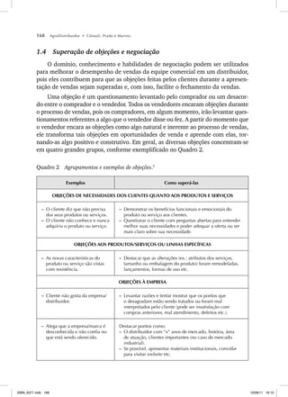 168 AgroDistribuidor • Cônsoli, Prado e Marino
1.4 Superação de objeções e negociação
O domínio, conhecimento e habilidades de negociação podem ser utilizados
para melhorar o desempenho de vendas da equipe comercial em um distribuidor,
pois eles contribuem para que as objeções feitas pelos clientes durante a apresen-
tação de vendas sejam superadas e, com isso, facilite o fechamento da vendas.
Uma objeção é um questionamento levantado pelo comprador ou um desacor-
do entre o comprador e o vendedor. Todos os vendedores encaram objeções durante
o processo de vendas, pois os compradores, em algum momento, irão levantar ques-
tionamentos referentes a algo que o vendedor disse ou fez. A partir do momento que
o vendedor encara as objeções como algo natural e inerente ao processo de vendas,
ele transforma tais objeções em oportunidades de venda e aprende com elas, tor-
nando-as algo positivo e construtivo. Em geral, as diversas objeções concentram-se
em quatro grandes grupos, conforme exemplificado no Quadro 2.
Quadro 2 Agrupamentos e exemplos de objeções.5
Exemplos Como superá-las
OBJEÇÕES DE NECESSIDADES DOS CLIENTES QUANTO AOS PRODUTOS E SERVIÇOS
– O cliente diz que não precisa
dos seus produtos ou serviços.
– O cliente não conhece e nunca
adquiriu o produto ou serviço.
– Demonstrar os benefícios funcionais e emocionais do
produto ou serviço aos clientes.
– Questionar o cliente com perguntas abertas para entender
melhor suas necessidades e poder adequar a oferta ou ser
mais claro sobre sua necessidade.
OBJEÇÕES AOS PRODUTOS/SERVIÇOS OU LINHAS ESPECÍFICAS
– As novas características do
produto ou serviço são vistas
com resistência.
– Destacar que as alterações (ex.: atributos dos serviços,
tamanho ou embalagem do produto) foram remodeladas,
lançamentos, formas de uso etc.
OBJEÇÕES À EMPRESA
– Cliente não gosta da empresa/
distribuidor.
– Levantar razões e tentar mostrar que os pontos que
o desagradam estão sendo tratados ou foram mal
interpretados pelo cliente (pode ser insatisfação com
compras anteriores, mal atendimento, defeitos etc.).
– Alega que a empresa/marca é
desconhecida e não confia no
que está sendo oferecido.
Destacar pontos como:
– O distribuidor com “x” anos de mercado, história, área
de atuação, clientes importantes (no caso de mercado
industrial).
– Se possível, apresentar materiais institucionais, convidar
para visitar website etc.
ISBN_6371.indb 168
ISBN_6371.indb 168 10/06/11 16:10
10/06/11 16:10
 