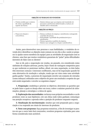 Gestão do processo de vendas e monitoramento da equipe comercial 169
OBJEÇÕES AO TRABALHO DO VENDEDOR
– Cliente acredita que o número
de visitas e qualidade do
suporte são baixos.
– Mostrar esforços que sua empresa está investindo em
processos e profissionais determinados a realizar um
trabalho sério e estruturado.
OBJEÇÕES AO PREÇO
– Preços em relação à
concorrência.
– Destacar atributos da empresa e atendimento contrapondo
a questão dos preços.
– Pontualidade e qualidade dos produtos/serviços e
atendimento.
– Destacar garantias e padrões da empresa.
– Mostrar suas vantagens na relação custo/benefício.
Assim, para desenvolver esse processo e suas habilidades, o vendedor da re-
venda deve identificar as objeções mais comuns no seu dia a dia e assim se prepa-
rar (e ajudar outros membros da equipe) para as atividades de negociação com os
clientes, uma fase que muitos vendedores gostariam de “pular” pelas dificuldades
inerentes de lidar com os clientes!
Isso se dá, pois a negociação em vendas, no passado, era considerada como
sinônimo de relações adversas, porém, hoje é fonte de vantagem competitiva para
os que souberem se posicionar melhor, afinal, em uma negociação, os dois lados
têm interesses comuns e interesses conflitantes, mas só há negociação quando há
uma alternativa de resolução e solução, tendo que ser vista como uma atividade
ganha-ganha.6
Assim, o processo de negociação envolve um conjunto de entradas
(como esforços) utilizadas com o objetivo de gerar um resultado a respeito do que
está sendo negociado e envolve as seguintes etapas:7
1. Preparação: estabeleça e priorize os objetivos; determine as questões que
se pode fazer e quais se deseja obter em troca; colete o máximo possível de infor-
mações; planeje a estratégia e a tática de apoio.
2. Exploração das necessidades: esclareça suas próprias necessidades e as do
produtor; teste as suas hipóteses; crie um clima onde todos ganham; comunique
sua posição receptiva e aprenda sobre a posição do produtor enquanto negocia.
3. Sinalização da movimentação: sinalize que está preparado para a nego-
ciação e/ou responda aos sinais de interesse do produtor.
4. Teste com propostas: faça propostas tentativas, a fim de investigar os pon-
tos em que o outro lado fará concessões; reordene propostas rejeitadas para uma
forma considerada mais aceitável.
ISBN_6371.indb 169
ISBN_6371.indb 169 10/06/11 16:10
10/06/11 16:10
 