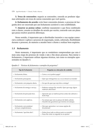 170 AgroDistribuidor • Cônsoli, Prado e Marino
5. Troca de concessões: negocie as concessões; conceda ao produtor algu-
mas solicitações em troca de outras concessões que você queira.
6. Fechamento do acordo: evite fazer concessões demais; o processo de bar-
ganha deve ser encerrado por um fechamento aceitável e com credibilidade.
7. Amarrar as pontas soltas: confirme exatamente o que ficou combinado
com o cliente; resuma os detalhes do acordo por escrito; concorde com um plano
que possa resolver possíveis diferenças.
Nesse sentido, é importante que o distribuidor incentive a sua equipe comer-
cial a conhecer e aplicar o processo de negociação, tendo, sobretudo, flexibilidade
durante o processo, de maneira a atender bem o cliente e realizar bons negócios.
1.5 Fechamento
Neste momento, é importante que os vendedores compreendam que esta é
mais uma etapa do processo de venda e não o fim desse processo. Para iniciar o
fechamento, é importante utilizar algumas técnicas, tais como os exemplos apre-
sentados no Quadro 3.
Quadro 3 Técnicas de fechamento e exemplos de perguntas.8
Tipo de Fechamento Perguntas ou colocações do vendedor
– Fechamento direto. – Como o sr.(a) prefere pagar?
– Fechamento pressuposto. – Quer que entreguemos ou o sr.(a) retirará na revenda?
– Fechamento com pergunta aberta. – Em que dia quer que seja feita a entrega?
– Fechamento de entrega e serviço. – Podemos entregar-lhe amanhã. Quer que traga alguns
materiais adicionais?
– Fechamento de persuasão leve. – Aproveite que as matérias-primas ainda não subiram e
feche hoje.
– Fechamento com urgência. – Na semana que vem os preços de tabela subirão.
– Amanhã não garantimos que teremos em estoque.
– Fechamento com produtos/
serviços complementares.
– Não quer aproveitar e ver nossas opções de
ferramentas?
– Fechamento “qual dos dois”. – Prefere levar tudo ou deixar parte na revenda?
– Posso lhe visitar na segunda ou na quinta?
ISBN_6371.indb 170
ISBN_6371.indb 170 10/06/11 16:10
10/06/11 16:10
 