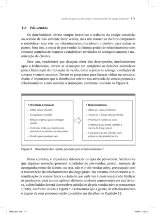 Gestão do processo de vendas e monitoramento da equipe comercial 171
1.6 Pós-vendas
Os distribuidores devem sempre incentivar o trabalho da equipe comercial
no sentido de não somente fazer vendas, mas sim manter os clientes comprando
e estabelecer com eles um relacionamento duradouro e positivo para ambas as
partes. Para isso, a etapa de pós-vendas (a famosa gestão de relacionamento com
clientes) contribui de maneira a estabelecer atividades de acompanhamento e ma-
nutenção de clientes.
Para isso, vendedores que desejam obter alto desempenho, imediatamente
após o fechamento, devem se preocupar em completar os detalhes necessários
para a finalização da transação de venda, como o prazo de entrega, condições de
compra e outros assuntos. Devem se programar para futuras visitas ou contatos.
Assim, é importante que o distribuidor oriente sua atividade de vendas pessoais a
relacionamento e não somente a transações, conforme ilustrado na Figura 4.
• Orientada à Transação
– Obter novos clientes
– Conquistar o pedido
– Reduzir o preço para conseguir
vender
– Controlar todos os clientes para
maximizar as vendas a curto prazo
– Vender para qualquer um
• Relacionamentos
– Reter as contas existentes
– Tornar-se o fornecedor preferido
– Precificar visando ao lucro
– Controlar cada conta visando a
lucros de longo prazo
– Concentrar-se em clientes com
potencial de grandes lucros
Figura 4 Orientação das vendas pessoais para relacionamentos.9
Nesse contexto, é importante diferenciar os tipos de pós-vendas. Verificamos
que algumas revendas possuem atividades de pós-vendas, porém, somente de
acompanhamento do cliente, ou seja, não é o pós-vendas ativo, preocupado com
a manutenção do relacionamento no longo prazo. No entanto, considerando a in-
tensificação da concorrência e o fato de que cada vez é mais complicado fidelizar
os produtores, pois muitos aplicam diversos produtos concorrentes em sua lavou-
ra, o distribuidor deverá desenvolver atividades de pós-vendas ativo e permanente
(CRM), conforme ilustra a Figura 5. Destacamos que a gestão de relacionamentos
e alguns de seus processos serão discutidos em detalhes no Capítulo 12.
ISBN_6371.indb 171
ISBN_6371.indb 171 10/06/11 16:10
10/06/11 16:10
 