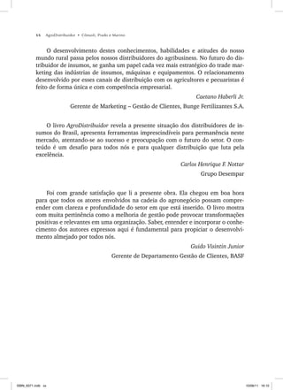 xx AgroDistribuidor • Cônsoli, Prado e Marino
O desenvolvimento destes conhecimentos, habilidades e atitudes do nosso
mundo rural passa pelos nossos distribuidores do agribusiness. No futuro do dis-
tribuidor de insumos, se ganha um papel cada vez mais estratégico do trade mar-
keting das indústrias de insumos, máquinas e equipamentos. O relacionamento
desenvolvido por esses canais de distribuição com os agricultores e pecuaristas é
feito de forma única e com competência empresarial.
Caetano Haberli Jr.
Gerente de Marketing – Gestão de Clientes, Bunge Fertilizantes S.A.
O livro AgroDistribuidor revela a presente situação dos distribuidores de in-
sumos do Brasil, apresenta ferramentas imprescindíveis para permanência neste
mercado, atentando-se ao sucesso e preocupação com o futuro do setor. O con-
teúdo é um desafio para todos nós e para qualquer distribuição que luta pela
excelência.
Carlos Henrique F. Nottar
Grupo Desempar
Foi com grande satisfação que li a presente obra. Ela chegou em boa hora
para que todos os atores envolvidos na cadeia do agronegócio possam compre-
ender com clareza e profundidade do setor em que está inserido. O livro mostra
com muita pertinência como a melhoria de gestão pode provocar transformações
positivas e relevantes em uma organização. Saber, entender e incorporar o conhe-
cimento dos autores expressos aqui é fundamental para propiciar o desenvolvi-
mento almejado por todos nós.
Guido Visintin Junior
Gerente de Departamento Gestão de Clientes, BASF
ISBN_6371.indb xx
ISBN_6371.indb xx 10/06/11 16:10
10/06/11 16:10
 