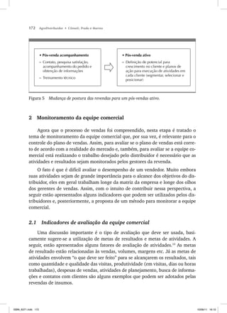 172 AgroDistribuidor • Cônsoli, Prado e Marino
• Pós-venda acompanhamento
– Contato, pesquisa satisfação,
acompanhamento do pedido e
obtenção de informações
– Treinamento técnico
• Pós-venda ativo
– Definição de potencial para
crescimento no cliente e planos de
ação para execução de atividades em
cada cliente (segmentar, selecionar e
posicionar)
Figura 5 Mudança de postura das revendas para um pós-vendas ativo.
2 Monitoramento da equipe comercial
Agora que o processo de vendas foi compreendido, nesta etapa é tratado o
tema de monitoramento da equipe comercial que, por sua vez, é relevante para o
controle do plano de vendas. Assim, para avaliar se o plano de vendas está corre-
to de acordo com a realidade do mercado e, também, para avaliar se a equipe co-
mercial está realizando o trabalho desejado pelo distribuidor é necessário que as
atividades e resultados sejam monitorados pelos gestores da revenda.
O fato é que é difícil avaliar o desempenho de um vendedor. Muito embora
suas atividades sejam de grande importância para o alcance dos objetivos do dis-
tribuidor, eles em geral trabalham longe da matriz da empresa e longe dos olhos
dos gerentes de vendas. Assim, com o intuito de contribuir nessa perspectiva, a
seguir estão apresentados alguns indicadores que podem ser utilizados pelos dis-
tribuidores e, posteriormente, a proposta de um método para monitorar a equipe
comercial.
2.1 Indicadores de avaliação da equipe comercial
Uma discussão importante é o tipo de avaliação que deve ser usada, basi-
camente sugere-se a utilização de metas de resultados e metas de atividades. A
seguir, estão apresentados alguns fatores de avaliação de atividades.10
As metas
de resultado estão relacionadas às vendas, volumes, margens etc. Já as metas de
atividades envolvem “o que deve ser feito” para se alcançarem os resultados, tais
como quantidade e qualidade das visitas, produtividade (em visitas, dias ou horas
trabalhadas), despesas de vendas, atividades de planejamento, busca de informa-
ções e contatos com clientes são alguns exemplos que podem ser adotados pelas
revendas de insumos.
ISBN_6371.indb 172
ISBN_6371.indb 172 10/06/11 16:10
10/06/11 16:10
 