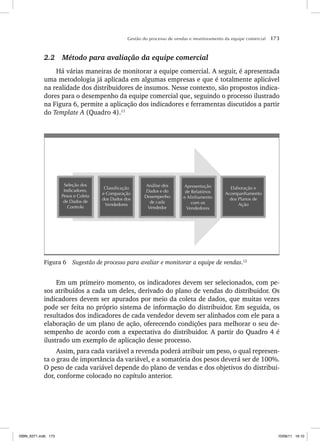 Gestão do processo de vendas e monitoramento da equipe comercial 173
2.2 Método para avaliação da equipe comercial
Há várias maneiras de monitorar a equipe comercial. A seguir, é apresentada
uma metodologia já aplicada em algumas empresas e que é totalmente aplicável
na realidade dos distribuidores de insumos. Nesse contexto, são propostos indica-
dores para o desempenho da equipe comercial que, seguindo o processo ilustrado
na Figura 6, permite a aplicação dos indicadores e ferramentas discutidos a partir
do Template A (Quadro 4).11
Elaboração e
Acompanhamento
dos Planos de
Ação
Apresentação
de Relatórios
e Alinhamento
com os
Vendedores
Análise dos
Dados e do
Desempenho
de cada
Vendedor
Classificação
e Comparação
dos Dados dos
Vendedores
Seleção dos
Indicadores,
Pesos e Coleta
de Dados de
Controle
Figura 6 Sugestão de processo para avaliar e monitorar a equipe de vendas.12
Em um primeiro momento, os indicadores devem ser selecionados, com pe-
sos atribuídos a cada um deles, derivado do plano de vendas do distribuidor. Os
indicadores devem ser apurados por meio da coleta de dados, que muitas vezes
pode ser feita no próprio sistema de informação do distribuidor. Em seguida, os
resultados dos indicadores de cada vendedor devem ser alinhados com ele para a
elaboração de um plano de ação, oferecendo condições para melhorar o seu de-
sempenho de acordo com a expectativa do distribuidor. A partir do Quadro 4 é
ilustrado um exemplo de aplicação desse processo.
Assim, para cada variável a revenda poderá atribuir um peso, o qual represen-
ta o grau de importância da variável, e a somatória dos pesos deverá ser de 100%.
O peso de cada variável depende do plano de vendas e dos objetivos do distribui-
dor, conforme colocado no capítulo anterior.
ISBN_6371.indb 173
ISBN_6371.indb 173 10/06/11 16:10
10/06/11 16:10
 