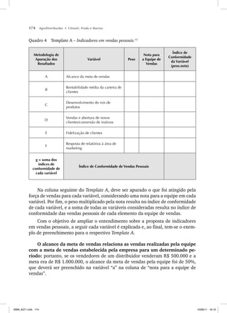 174 AgroDistribuidor • Cônsoli, Prado e Marino
Quadro 4 Template A – Indicadores em vendas pessoais.13
Metodologia de
Apuração dos
Resultados
Variável Peso
Nota para
a Equipe de
Vendas
Índice de
Conformidade
da Variável
(peso.nota)
A Alcance da meta de vendas
B
Rentabilidade média da carteira de
clientes
C
Desenvolvimento do mix de
produtos
D
Vendas e abertura de novos
clientes/conversão de inativos
E Fidelização de clientes
F
Resposta de relatórios à área de
marketing
g = soma dos
índices de
conformidade de
cada variável
Índice de Conformidade de Vendas Pessoais
Na coluna seguinte do Template A, deve ser apurado o que foi atingido pela
força de vendas para cada variável, considerando uma nota para a equipe em cada
variável. Por fim, o peso multiplicado pela nota resulta no índice de conformidade
de cada variável, e a soma de todas as variáveis consideradas resulta no índice de
conformidade das vendas pessoais de cada elemento da equipe de vendas.
Com o objetivo de ampliar o entendimento sobre a proposta de indicadores
em vendas pessoais, a seguir cada variável é explicada e, ao final, tem-se o exem-
plo de preenchimento para o respectivo Template A.
O alcance da meta de vendas relaciona as vendas realizadas pela equipe
com a meta de vendas estabelecida pela empresa para um determinado pe-
ríodo: portanto, se os vendedores de um distribuidor venderam R$ 500.000 e a
meta era de R$ 1.000.000, o alcance da meta de vendas pela equipe foi de 50%,
que deverá ser preenchido na variável “a” na coluna de “nota para a equipe de
vendas”.
ISBN_6371.indb 174
ISBN_6371.indb 174 10/06/11 16:10
10/06/11 16:10
 