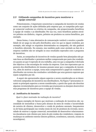 Gestão do processo de vendas e monitoramento da equipe comercial 177
2.3 Utilizando campanhas de incentivos para monitorar a
equipe comercial
Primeiramente, é importante caracterizar a campanha de incentivo de vendas
como um conjunto de ações definidas pela empresa que, se cumpridas pela equi-
pe comercial conforme os critérios da campanha, são proporcionados benefícios
à equipe de vendas e ao distribuidor. Por sua vez, esses benefícios podem envol-
ver prêmios em dinheiro, viagens, prêmios em produtos ou outros benefícios, por
exemplo.
Dessa forma, é uma alternativa de remuneração variável e envolve a possibi-
lidade de ser paga ou não pelo distribuidor, uma vez que se algum vendedor, por
exemplo, não atingir os requisitos determinados na campanha, ele não ganhará
o benefício oferecido. No entanto, isso também pode estar atrelado ao fato de a
empresa também não ter atingido os seus resultados esperados com o programa
de incentivos.
Assim, as campanhas de incentivos de vendas quando bem planejadas não ge-
ram ônus ao distribuidor e permitem melhor compreensão por parte dos vendedo-
res quanto ao que é esperado de seu trabalho, uma vez que a campanha é derivada
dos objetivos e das estratégias de vendas da empresa. Com isso esperamos que os
gestores dos distribuidores de insumos possam notar que a campanha de incenti-
vos, além de motivar a equipe, torna mais compreensível o papel do vendedor no
distribuidor em termos dos resultados e atividades que seus gestores esperam que
sejam cumpridos por ele.
A seguir são apresentados alguns aspectos a serem considerados ao se desen-
volverem campanhas de incentivos nos distribuidores. Na Figura 7 procuramos re-
sumir os principais aspectos a serem considerados, a partir dos quais são descritas
algumas recomendações para as revendas que já possuem ou desejam desenvolver
seus programas de incentivos para a equipe de vendas.
a) Justificativa do Incentivo
Qual é o fator motivador da realização do incentivo?
Alguns exemplos de fatores que motivam a realização de incentivos são: ne-
cessidade de intensificar a busca pelo alcance da meta de vendas e lucratividade
da carteira de clientes; desenvolver a venda de produtos sazonais, lançamentos
ou de baixa participação nas vendas totais do mix de produtos da revenda; neces-
sidade de motivar a equipe comercial; necessidade de desenvolver relacionamen-
tos duradouros com clientes por meio do pós-vendas dos vendedores; resposta às
mudanças no ambiente externo (fatores políticos, econômicos, naturais, sociais ou
tecnológicos).
ISBN_6371.indb 177
ISBN_6371.indb 177 10/06/11 16:10
10/06/11 16:10
 