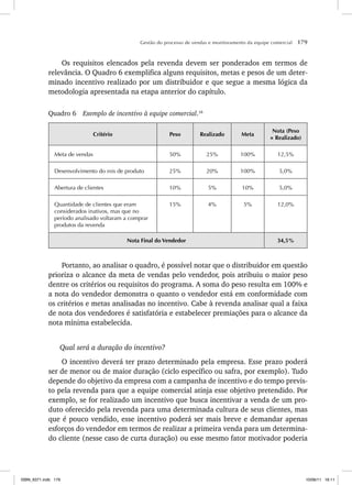 Gestão do processo de vendas e monitoramento da equipe comercial 179
Os requisitos elencados pela revenda devem ser ponderados em termos de
relevância. O Quadro 6 exemplifica alguns requisitos, metas e pesos de um deter-
minado incentivo realizado por um distribuidor e que segue a mesma lógica da
metodologia apresentada na etapa anterior do capítulo.
Quadro 6 Exemplo de incentivo à equipe comercial.16
Critério Peso Realizado Meta
Nota (Peso
× Realizado)
Meta de vendas 50% 25% 100% 12,5%
Desenvolvimento do mix de produto 25% 20% 100% 5,0%
Abertura de clientes 10% 5% 10% 5,0%
Quantidade de clientes que eram
considerados inativos, mas que no
período analisado voltaram a comprar
produtos da revenda
15% 4% 5% 12,0%
Nota Final do Vendedor 34,5%
Portanto, ao analisar o quadro, é possível notar que o distribuidor em questão
prioriza o alcance da meta de vendas pelo vendedor, pois atribuiu o maior peso
dentre os critérios ou requisitos do programa. A soma do peso resulta em 100% e
a nota do vendedor demonstra o quanto o vendedor está em conformidade com
os critérios e metas analisadas no incentivo. Cabe à revenda analisar qual a faixa
de nota dos vendedores é satisfatória e estabelecer premiações para o alcance da
nota mínima estabelecida.
Qual será a duração do incentivo?
O incentivo deverá ter prazo determinado pela empresa. Esse prazo poderá
ser de menor ou de maior duração (ciclo específico ou safra, por exemplo). Tudo
depende do objetivo da empresa com a campanha de incentivo e do tempo previs-
to pela revenda para que a equipe comercial atinja esse objetivo pretendido. Por
exemplo, se for realizado um incentivo que busca incentivar a venda de um pro-
duto oferecido pela revenda para uma determinada cultura de seus clientes, mas
que é pouco vendido, esse incentivo poderá ser mais breve e demandar apenas
esforços do vendedor em termos de realizar a primeira venda para um determina-
do cliente (nesse caso de curta duração) ou esse mesmo fator motivador poderia
ISBN_6371.indb 179
ISBN_6371.indb 179 10/06/11 16:11
10/06/11 16:11
 