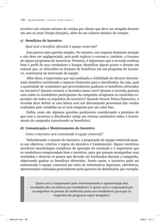 180 AgroDistribuidor • Cônsoli, Prado e Marino
envolver um volume mínimo de vendas por cliente que deve ser atingido durante
um ano ou mais (longa duração), além de um número mínimo de compra.
c) Benefícios do Incentivo
Qual será o benefício oferecido à equipe comercial?
Essa parece uma questão simples. No entanto, sua resposta demanda atenção
e não deve ser negligenciada, pois pode explicar o sucesso e, também, o fracasso
de alguns programas de incentivos. Portanto, é importante que a revenda conheça
bem o perfil de seus vendedores e busque identificar alguns gostos e desejos em
comum que, se oferecidos no formato de benefícios em um programa de incenti-
vo, ocasionaria na motivação da equipe.
Além disso, é importante que seja analisada a viabilidade de oferecer determi-
nado benefício envolvendo o impacto financeiro para o distribuidor. Ou seja, qual
a quantidade de vendedores que provavelmente ganharia os benefícios oferecidos
no incentivo? Quanto custaria o incentivo nesse caso? Quanto a revenda gastaria
caso todos os vendedores participantes da campanha atingissem os resultados es-
perados em todos os requisitos do incentivo? Quando houver bônus financeiro, a
revenda deve definir se esse bônus será um determinado percentual das vendas
realizadas pelo vendedor ou se será composto por um valor fixo.
Enfim, essas são algumas questões pertinentes considerando a premissa de
que com o incentivo o distribuidor atinja um retorno satisfatório sobre o investi-
mento da campanha (envolvendo os benefícios).
d) Comunicação e Monitoramento do Incentivo
Como o incentivo será comunicado à equipe comercial?
Vislumbrando o sucesso do incentivo, a preparação da equipe comercial quan-
to aos objetivos, critérios e regras do incentivo é fundamental. Alguns incentivos
envolvem metodologias complexas de apuração do resultado e é importante que
os vendedores compreendam bem o incentivo, para que possam acompanhar seus
resultados e detectar os pontos que deverão ser focalizados durante a campanha,
objetivando ganhar os benefícios oferecidos. Sendo assim, o incentivo pode ser
comunicado à equipe comercial por meio de informativos impressos, eletrônicos,
apresentações realizadas pessoalmente pelos gestores do distribuidor, por exemplo.
Quem será o responsável pelo monitoramento e apresentação dos
resultados dos incentivos aos vendedores? E quem será o responsável por
acompanhar os pontos de melhorias junto aos vendedores para que os
requisitos do programa sejam atingidos?
ISBN_6371.indb 180
ISBN_6371.indb 180 10/06/11 16:11
10/06/11 16:11
 