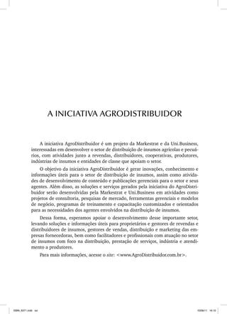 A iniciativa AgroDistribuidor é um projeto da Markestrat e da Uni.Business,
interessadas em desenvolver o setor de distribuição de insumos agrícolas e pecuá-
rios, com atividades junto a revendas, distribuidores, cooperativas, produtores,
indústrias de insumos e entidades de classe que apoiam o setor.
O objetivo da iniciativa AgroDistribuidor é gerar inovações, conhecimento e
informações úteis para o setor de distribuição de insumos, assim como ativida-
des de desenvolvimento de conteúdo e publicações gerenciais para o setor e seus
agentes. Além disso, as soluções e serviços gerados pela iniciativa do AgroDistri-
buidor serão desenvolvidas pela Markestrat e Uni.Business em atividades como
projetos de consultoria, pesquisas de mercado, ferramentas gerenciais e modelos
de negócio, programas de treinamento e capacitação customizados e orientados
para as necessidades dos agentes envolvidos na distribuição de insumos.
Dessa forma, esperamos apoiar o desenvolvimento desse importante setor,
levando soluções e informações úteis para proprietários e gestores de revendas e
distribuidores de insumos, gestores de vendas, distribuição e marketing das em-
presas fornecedoras, bem como facilitadores e profissionais com atuação no setor
de insumos com foco na distribuição, prestação de serviços, indústria e atendi-
mento a produtores.
Para mais informações, acesse o site: <www.AgroDistribuidor.com.br>.
A INICIATIVA AGRODISTRIBUIDOR
ISBN_6371.indb xxi
ISBN_6371.indb xxi 10/06/11 16:10
10/06/11 16:10
 