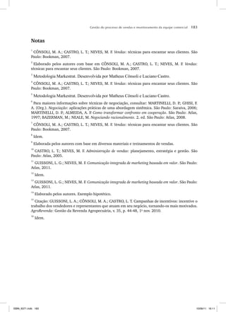 Gestão do processo de vendas e monitoramento da equipe comercial 183
Notas
1
CÔNSOLI, M. A.; CASTRO, L. T.; NEVES, M. F. Vendas: técnicas para encantar seus clientes. São
Paulo: Bookman, 2007.
2
Elaborado pelos autores com base em CÔNSOLI, M. A.; CASTRO, L. T.; NEVES, M. F. Vendas:
técnicas para encantar seus clientes. São Paulo: Bookman, 2007.
3
Metodologia Markestrat. Desenvolvida por Matheus Cônsoli e Luciano Castro.
4
CÔNSOLI, M. A.; CASTRO, L. T.; NEVES, M. F. Vendas: técnicas para encantar seus clientes. São
Paulo: Bookman, 2007.
5
Metodologia Markestrat. Desenvolvida por Matheus Cônsoli e Luciano Castro.
6
Para maiores informações sobre técnicas de negociação, consultar: MARTINELLI, D. P
.; GHISI, F.
A. (Org.). Negociação: aplicações práticas de uma abordagem sistêmica. São Paulo: Saraiva, 2006;
MARTINELLI, D. P
.; ALMEIDA, A. P
. Como transformar confronto em cooperação. São Paulo: Atlas,
1997; BAZERMAN, M.; NEALE, M. Negociando racionalmente. 2. ed. São Paulo: Atlas, 2008.
7
CÔNSOLI, M. A.; CASTRO, L. T.; NEVES, M. F. Vendas: técnicas para encantar seus clientes. São
Paulo: Bookman, 2007.
8
Idem.
9
Elaborada pelos autores com base em diversos materiais e treinamentos de vendas.
10
CASTRO, L. T.; NEVES, M. F. Administração de vendas: planejamento, estratégia e gestão. São
Paulo: Atlas, 2005.
11
GUISSONI, L. G.; NEVES, M. F. Comunicação integrada de marketing baseada em valor. São Paulo:
Atlas, 2011.
12
Idem.
13
GUISSONI, L. G.; NEVES, M. F. Comunicação integrada de marketing baseada em valor. São Paulo:
Atlas, 2011.
14
Elaborado pelos autores. Exemplo hipotético.
15
Citação: GUISSONI, L. A.; CÔNSOLI, M. A.; CASTRO, L. T. Campanhas de incentivos: incentive o
trabalho dos vendedores e representantes que atuam em seu negócio, tornando-os mais motivados.
AgroRevenda: Gestão da Revenda Agropecuária, v. 35, p. 44-48, 1o
nov. 2010.
16
Idem.
ISBN_6371.indb 183
ISBN_6371.indb 183 10/06/11 16:11
10/06/11 16:11
 