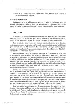 Gestão de clientes e relacionamentos: implementação de processos focados em clientes especiais 185
– Ilustrar, por meio de exemplos, diferentes situações referentes à gestão e
relacionamento de clientes.
Pontos de aprendizado
Esperamos que após a leitura deste capítulo o leitor possa compreender os
conceitos importantes sobre a gestão de relacionamento com os clientes, sendo
capaz de avaliar estruturas existentes, e propor algumas melhorias necessárias.
1 Introdução
O aumento da concorrência entre as empresas e a necessidade de atender
cada vez melhor a exigência dos seus clientes, sem onerar nos custos da empresa,
foram o ponto de partida para o surgimento das ações de gestão de clientes.
Com os clientes mais poderosos, munidos de mais informações e técnicas,
se tornou necessário apresentar profissionais mais capacitados, com habilidades
para enfrentarem e se diferenciarem dos concorrentes. Assim, a figura do gestor
de clientes foi ganhando força, dada essa necessidade de conhecimento detalhado
dos clientes da carteira da empresa.
Deve-se lembrar que o termo gestor arremete ao fato de que as ações não
acontecem por acaso, de forma que tudo deve ser planejado e escolhido. A gestão
do tempo que será gasto com o planejamento de vendas, visitas técnicas, visitas de
vendas e atividades da revenda é fundamental. Ademais, o termo gestor também
é empregado, pois o objetivo é que se desenvolva um relacionamento intencional,
no qual sejam feitas uma análise e identificação de potenciais, além da definição
de estratégias, propostas de valor, prioridades, organização de recursos e, por fim,
a avaliação dos resultados obtidos.
Outro ponto relevante na gestão do cliente é saber identificar, priorizar e man-
ter os mais importantes. Em alguns casos, alguns distribuidores estarão criando a
cultura de relacionamento com os clientes, isso significa que as ações deverão ser
realizadas aos poucos até o momento em que a equipe se sinta mais preparada
para ampliar as suas ações. Vale destacar também que não são todos os clientes
que necessitam desse acompanhamento mais próximo, uma vez que a concentra-
ção do faturamento na maioria dos casos segue a relação do princípio de Pareto,
em que 20-30% dos clientes são responsáveis por 70-80% do faturamento.
Com base nesse contexto, podemos destacar a missão dos gestores de clien-
tes, que visa satisfazer, fidelizar e aproveitar o máximo do potencial de cada clien-
te selecionado. A seguir serão detalhados os principais pontos que os gestores de
clientes devem desenvolver a fim de estruturar uma boa estratégia de gestão e re-
lacionamento com os produtores.
ISBN_6371.indb 185
ISBN_6371.indb 185 10/06/11 16:11
10/06/11 16:11
 