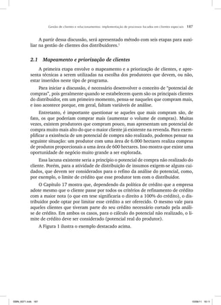 Gestão de clientes e relacionamentos: implementação de processos focados em clientes especiais 187
A partir dessa discussão, será apresentado método com seis etapas para auxi-
liar na gestão de clientes dos distribuidores.1
2.1 Mapeamento e priorização de clientes
A primeira etapa envolve o mapeamento e a priorização de clientes, e apre-
senta técnicas a serem utilizadas na escolha dos produtores que devem, ou não,
estar inseridos neste tipo de programa.
Para iniciar a discussão, é necessário desenvolver o conceito de “potencial de
compras”, pois geralmente quando se estabelecem quem são os principais clientes
do distribuidor, em um primeiro momento, pensa-se naqueles que compram mais,
e isso acontece porque, em geral, faltam variáveis de análise.
Entretanto, é importante questionar se aqueles que mais compram são, de
fato, os que poderiam comprar mais (aumentar o volume de compras). Muitas
vezes, existem produtores que compram pouco, mas apresentam um potencial de
compra muito mais alto do que o maior cliente já existente na revenda. Para exem-
plificar a existência de um potencial de compra não realizado, podemos pensar na
seguinte situação: um produtor com uma área de 6.000 hectares realiza compras
de produtos proporcionais a uma área de 600 hectares. Isso mostra que existe uma
oportunidade de negócio muito grande a ser explorada.
Essa lacuna existente seria a princípio o potencial de compra não realizado do
cliente. Porém, para a atividade de distribuição de insumos exigem-se alguns cui-
dados, que devem ser considerados para o refino da análise do potencial, como,
por exemplo, o limite de crédito que esse produtor tem com o distribuidor.
O Capítulo 17 mostra que, dependendo da política de crédito que a empresa
adote mesmo que o cliente passe por todos os critérios de refinamento de crédito
com a maior nota (o que em tese significaria o direito a 100% do crédito), o dis-
tribuidor pode optar por limitar esse crédito a ser oferecido. O mesmo vale para
aqueles clientes que tiveram parte do seu crédito necessário cortado pela análi-
se de crédito. Em ambos os casos, para o cálculo do potencial não realizado, o li-
mite de crédito deve ser considerado (potencial real do produtor).
A Figura 1 ilustra o exemplo destacado acima.
ISBN_6371.indb 187
ISBN_6371.indb 187 10/06/11 16:11
10/06/11 16:11
 