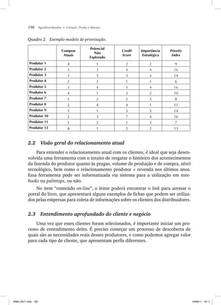 190 AgroDistribuidor • Cônsoli, Prado e Marino
Quadro 2 Exemplo-modelo de priorização.
Compras
Atuais
Potencial
Não
Explorado
Credit
Score
Importância
Estratégica
Priority
Index
Produtor 1 4 1 2 2 9
Produtor 2 5 3 4 4 16
Produtor 3 3 5 3 3 14
Produtor 4 2 2 1 1 6
Produtor 5 3 4 5 4 16
Produtor 6 4 1 3 2 10
Produtor 7 1 2 2 3 8
Produtor 8 2 4 4 1 11
Produtor 9 3 1 5 5 14
Produtor 10 2 3 7 4 16
Produtor 11 1 2 1 3 7
Produtor 12 8 1 2 2 13
2.2 Visão geral do relacionamento atual
Para entender o relacionamento atual com os clientes, é ideal que seja desen-
volvida uma ferramenta com o intuito de resgatar o histórico dos acontecimentos
da fazenda do produtor quanto às pragas, volume de produção e de compra, nível
tecnológico, bem como o relacionamento produtor × revenda nos últimos anos.
Essa ferramenta pode ser informatizada via sistema para a utilização em note-
books ou palmtops, ou não.
No item “conteúdo on-line”, o leitor poderá encontrar o link para acessar o
portal do livro, que apresentará alguns exemplos de fichas que podem ser utiliza-
dos pelas empresas para coleta de informações sobre os clientes dos distribuidores.
2.3 Entendimento aprofundado do cliente e negócio
Uma vez que esses clientes foram selecionados, é importante iniciar um pro-
cesso de entendimento deles. É preciso começar um processo de descoberta de
quais são as necessidades reais desses produtores, e como podemos agregar valor
para cada tipo de cliente, que apresentam perfis diferentes.
ISBN_6371.indb 190
ISBN_6371.indb 190 10/06/11 16:11
10/06/11 16:11
 