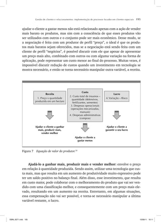 Gestão de clientes e relacionamentos: implementação de processos focados em clientes especiais 195
ajudar o cliente a gastar menos não está relacionado apenas com a ação de vender
mais barato os produtos, mas sim com a consciência de que esses produtos vão
ser utilizados com outros e o conjunto pode ser mais econômico. Desse modo, se
a negociação é feita com um produtor de perfil “preço”, o ideal é que os produ-
tos mais baratos sejam oferecidos, mas se a negociação está sendo feita com um
cliente de perfil “negócios”, é possível discutir com ele que apesar de apresentar
um preço mais alto, combinado com outros ou com alguma variação na forma de
aplicação, pode representar um custo menor ao final do processo. Muitas vezes, é
impossível discutir redução de custos quando um investimento em tecnologia se
mostra necessário, e então se torna necessário manipular outra variável, a receita.
Custo
2. Custo total de insumos –
quantidade (defensivos,
fertilizantes, sementes)
3. Despesas operacionais
(operações mecanizadas,
manuais)
4. Despesas administrativas
(compras)
Receita
1. Preço x quantidade
produzida em um hectare
Lucro
4. Variação – Risco
Ajudar o cliente a ganhar
mais, produzir mais,
vender melhor
Ajudar o cliente a
gastar menos
Ajudar o cliente a
garantir o seu lucro
Figura 7 Equação de valor do produtor.10
Ajudá-lo a ganhar mais, produzir mais e vender melhor: envolve o preço
em relação à quantidade produzida. Sendo assim, utilizar uma tecnologia que cus-
ta mais, mas que resulta em um aumento de produtividade muito expressivo pode
ter um saldo positivo no balanço final. Além disso, esse investimento, que resulta
em custo maior, pode colaborar com o melhoramento do produto que vai ser ven-
dido com uma classificação melhor, e consequentemente com um preço mais ele-
vado, resultando em um aumento na receita. Entretanto, em algumas situações,
essa compensação não vai ser possível, e torna-se necessário manipular a última
variável restante, o lucro.
ISBN_6371.indb 195
ISBN_6371.indb 195 10/06/11 16:11
10/06/11 16:11
 