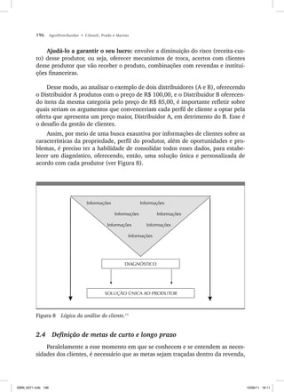 196 AgroDistribuidor • Cônsoli, Prado e Marino
Ajudá-lo a garantir o seu lucro: envolve a diminuição do risco (receita-cus-
to) desse produtor, ou seja, oferecer mecanismos de troca, acertos com clientes
desse produtor que vão receber o produto, combinações com revendas e institui-
ções financeiras.
Desse modo, ao analisar o exemplo de dois distribuidores (A e B), oferecendo
o Distribuidor A produtos com o preço de R$ 100,00, e o Distribuidor B oferecen-
do itens da mesma categoria pelo preço de R$ 85,00, é importante refletir sobre
quais seriam os argumentos que convenceriam cada perfil de cliente a optar pela
oferta que apresenta um preço maior, Distribuidor A, em detrimento do B. Esse é
o desafio da gestão de clientes.
Assim, por meio de uma busca exaustiva por informações de clientes sobre as
características da propriedade, perfil do produtor, além de oportunidades e pro-
blemas, é preciso ter a habilidade de consolidar todos esses dados, para estabe-
lecer um diagnóstico, oferecendo, então, uma solução única e personalizada de
acordo com cada produtor (ver Figura 8).
SOLUÇÃO ÚNICA AO PRODUTOR
DIAGNÓSTICO
Informações Informações
Informações Informações
Informações Informações
Informações
Figura 8 Lógica da análise do cliente.11
2.4 Definição de metas de curto e longo prazo
Paralelamente a esse momento em que se conhecem e se entendem as neces-
sidades dos clientes, é necessário que as metas sejam traçadas dentro da revenda,
ISBN_6371.indb 196
ISBN_6371.indb 196 10/06/11 16:11
10/06/11 16:11
 
