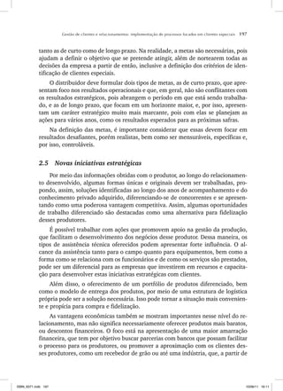 Gestão de clientes e relacionamentos: implementação de processos focados em clientes especiais 197
tanto as de curto como de longo prazo. Na realidade, a metas são necessárias, pois
ajudam a definir o objetivo que se pretende atingir, além de nortearem todas as
decisões da empresa a partir de então, inclusive a definição dos critérios de iden-
tificação de clientes especiais.
O distribuidor deve formular dois tipos de metas, as de curto prazo, que apre-
sentam foco nos resultados operacionais e que, em geral, não são conflitantes com
os resultados estratégicos, pois abrangem o período em que está sendo trabalha-
do, e as de longo prazo, que focam em um horizonte maior, e, por isso, apresen-
tam um caráter estratégico muito mais marcante, pois com elas se planejam as
ações para vários anos, como os resultados esperados para as próximas safras.
Na definição das metas, é importante considerar que essas devem focar em
resultados desafiantes, porém realistas, bem como ser mensuráveis, específicas e,
por isso, controláveis.
2.5 Novas iniciativas estratégicas
Por meio das informações obtidas com o produtor, ao longo do relacionamen-
to desenvolvido, algumas formas únicas e originais devem ser trabalhadas, pro-
pondo, assim, soluções identificadas ao longo dos anos de acompanhamento e do
conhecimento privado adquirido, diferenciando-se de concorrentes e se apresen-
tando como uma poderosa vantagem competitiva. Assim, algumas oportunidades
de trabalho diferenciado são destacadas como uma alternativa para fidelização
desses produtores.
É possível trabalhar com ações que promovem apoio na gestão da produção,
que facilitam o desenvolvimento dos negócios desse produtor. Dessa maneira, os
tipos de assistência técnica oferecidos podem apresentar forte influência. O al-
cance da assistência tanto para o campo quanto para equipamentos, bem como a
forma como se relaciona com os funcionários e de como os serviços são prestados,
pode ser um diferencial para as empresas que investirem em recursos e capacita-
ção para desenvolver estas iniciativas estratégicas com clientes.
Além disso, o oferecimento de um portfólio de produtos diferenciado, bem
como o modelo de entrega dos produtos, por meio de uma estrutura de logística
própria pode ser a solução necessária. Isso pode tornar a situação mais convenien-
te e propícia para compra e fidelização.
As vantagens econômicas também se mostram importantes nesse nível do re-
lacionamento, mas não significa necessariamente oferecer produtos mais baratos,
ou descontos financeiros. O foco está na apresentação de uma maior amarração
financeira, que tem por objetivo buscar parcerias com bancos que possam facilitar
o processo para os produtores, ou promover a aproximação com os clientes des-
ses produtores, como um recebedor de grão ou até uma indústria, que, a partir de
ISBN_6371.indb 197
ISBN_6371.indb 197 10/06/11 16:11
10/06/11 16:11
 