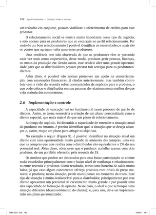 198 AgroDistribuidor • Cônsoli, Prado e Marino
um trabalho em conjunto, possam viabilizar o oferecimento de crédito para esse
produtor.
O relacionamento social se mostra muito importante nesse tipo de negócio,
e não apenas para os produtores que se encaixam no perfil relacionamento. Por
meio de um bom relacionamento é possível identificar as necessidades, e quais são
os pontos que agregam valor para esses produtores.
Uma tendência tem sido observada de que os produtores vêm se portando
cada vez mais como empresários, desse modo, precisam gerir pessoas, finanças,
os custos da produção etc. Sendo assim, esse cenário abre uma grande oportuni-
dade para que os distribuidores possam prestar tais serviços para os produtores/
clientes.
Além disso, é possível não apenas promover um apoio na comercializa-
ção, com amarrações financeiras, já citadas anteriormente, mas também contri-
buir com a visão da revenda sobre oportunidades de negócios para o produtor, o
que pode colocar o distribuidor em um patamar de relacionamento melhor do que
o da maioria dos concorrentes.
2.6 Implementação e controle
A capacidade de execução vai ser fundamental nesse processo de gestão de
clientes. Assim, se torna necessária a criação de um plano personalizado para o
cliente especial, que nada mais é do que um plano de relacionamento.
Ao longo do capítulo, foi discutida a capacidade de entender a situação atual
do produtor, no entanto, é preciso identificar qual a situação que se deseja alcan-
çar, e, assim, traçar um plano para atingir os objetivos.
No exemplo a seguir (Figura 9), é possível identificar na situação atual um
cliente com uma oportunidade muito grande de aumento das compras, uma vez
que as compras que esse realiza com o distribuidor são equivalentes a 2% do seu
potencial real. Além disso, observa-se que o produtor trabalha apenas com dois
produtos, de um portfólio oferecido pela revenda de 35.
Os motivos que podem ser destacados para essa baixa participação no cliente
estão envolvidos principalmente com o baixo nível de confiança e relacionamen-
to entre revenda e produtor. Como resultado, temos uma barreira de saída muito
baixa, já que caso algum concorrente ofereça produtos com níveis de preço me-
nores, o produtor, nessa situação, perde muito pouco no momento da troca. Esse
tipo de situação é muito desfavorável para o distribuidor, principalmente por esse
cliente apresentar um potencial de crescimento muito grande e por possuir uma
alta capacidade de formação de opinião. Nesse caso, o ideal é que se busque uma
situação diferente (desenvolvimento do cliente), e, para isso, deve ser implemen-
tado um plano personalizado.
ISBN_6371.indb 198
ISBN_6371.indb 198 10/06/11 16:11
10/06/11 16:11
 