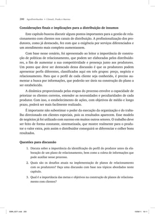 200 AgroDistribuidor • Cônsoli, Prado e Marino
Considerações finais e implicações para a distribuição de insumos
Este capítulo buscou discutir alguns pontos importantes para a gestão de rela-
cionamento com clientes nos canais de distribuição. A profissionalização dos pro-
dutores, como já destacado, fez com que a exigência por serviços diferenciados e
um atendimento mais completo aumentassem.
Com base nesse cenário, foi apresentado ao leitor a importância de constru-
ção de políticas de relacionamento, que podem ser elaboradas pelos distribuido-
res, a fim de aumentar a sua competitividade e presença junto aos produtores.
Um ponto que deve ser destacado dessa discussão é que os produtores podem
apresentar perfis diferentes, classificados aqui em três grupos: preço, negócio e
relacionamento. Para que o perfil de cada cliente seja conhecido, é preciso au-
mentar a busca por informações, que poderão ser úteis na construção do plano a
ser estabelecido.
A dinâmica proporcionada pelas etapas do processo envolve a capacidade de
priorizar os clientes corretos, entender as necessidades e peculiaridades de cada
produtor. Com isso, o estabelecimento de ações, com objetivos de médio e longo
prazo, poderá ser mais facilmente realizado.
É importante não subestimar o poder da execução da organização e do traba-
lho direcionado em clientes especiais, pois os resultados aparecem. Esse modelo
de negócios já foi utilizado com sucesso em muitos outros setores. O trabalho deve
ser feito de forma constante, sistematizada, que mostre realmente para o produ-
tor o valor extra, pois assim o distribuidor conseguirá se diferenciar e colher bons
resultados.
Questões para discussão
1. Discuta sobre a importância da identificação do perfil do produtor antes da ela-
boração de um plano de relacionamento, bem como a coleta de informações que
pode auxiliar nesse processo.
2. Quais são os desafios atuais na implementação de planos de relacionamento
com os produtores? Faça uma discussão com base nos tópicos abordados neste
capítulo.
3. Qual é a importância das metas e objetivos na construção de planos de relaciona-
mento com clientes?
ISBN_6371.indb 200
ISBN_6371.indb 200 10/06/11 16:11
10/06/11 16:11
 