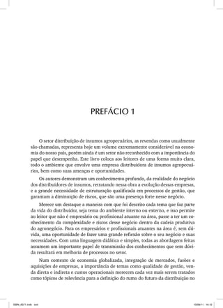 O setor distribuição de insumos agropecuários, as revendas como usualmente
são chamadas, representa hoje um volume extremamente considerável na econo-
mia do nosso país, porém ainda é um setor não reconhecido com a importância do
papel que desempenha. Este livro coloca aos leitores de uma forma muito clara,
todo o ambiente que envolve uma empresa distribuidora de insumos agropecuá-
rios, bem como suas ameaças e oportunidades.
Os autores demonstram um conhecimento profundo, da realidade do negócio
dos distribuidores de insumos, retratando nessa obra a evolução dessas empresas,
e a grande necessidade de estruturação qualificada em processos de gestão, que
garantam a diminuição de riscos, que são uma presença forte nesse negócio.
Merece um destaque a maneira com que foi descrito cada tema que faz parte
da vida do distribuidor, seja tema do ambiente interno ou externo, e isso permite
ao leitor que não é empresário ou profissional atuante na área, passe a ter um co-
nhecimento da complexidade e riscos desse negócio dentro da cadeia produtiva
do agronegócio. Para os empresários e profissionais atuantes na área é, sem dú-
vida, uma oportunidade de fazer uma grande reflexão sobre o seu negócio e suas
necessidades. Com uma linguagem didática e simples, todas as abordagens feitas
assumem um importante papel de transmissão dos conhecimentos que sem dúvi-
da resultará em melhoria de processos no setor.
Num contexto de economia globalizada, integração de mercados, fusões e
aquisições de empresas, a importância de temas como qualidade de gestão, ven-
da direta e indireta e custos operacionais merecem cada vez mais serem tratados
como tópicos de relevância para a definição do rumo do futuro da distribuição no
PREFÁCIO 1
ISBN_6371.indb xxiii
ISBN_6371.indb xxiii 10/06/11 16:10
10/06/11 16:10
 
