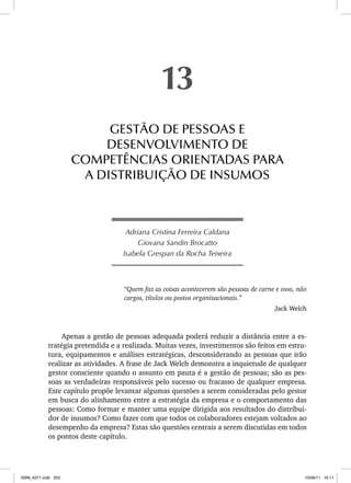 Adriana Cristina Ferreira Caldana
Giovana Sandin Brocatto
Isabela Grespan da Rocha Teixeira
“Quem faz as coisas acontecerem são pessoas de carne e osso, não
cargos, títulos ou postos organizacionais.”
Jack Welch
Apenas a gestão de pessoas adequada poderá reduzir a distância entre a es-
tratégia pretendida e a realizada. Muitas vezes, investimentos são feitos em estru-
tura, equipamentos e análises estratégicas, desconsiderando as pessoas que irão
realizar as atividades. A frase de Jack Welch demonstra a inquietude de qualquer
gestor consciente quando o assunto em pauta é a gestão de pessoas; são as pes-
soas as verdadeiras responsáveis pelo sucesso ou fracasso de qualquer empresa.
Este capítulo propõe levantar algumas questões a serem consideradas pelo gestor
em busca do alinhamento entre a estratégia da empresa e o comportamento das
pessoas: Como formar e manter uma equipe dirigida aos resultados do distribui-
dor de insumos? Como fazer com que todos os colaboradores estejam voltados ao
desempenho da empresa? Estas são questões centrais a serem discutidas em todos
os pontos deste capítulo.
13
GESTÃO DE PESSOAS E
DESENVOLVIMENTO DE
COMPETÊNCIAS ORIENTADAS PARA
A DISTRIBUIÇÃO DE INSUMOS
ISBN_6371.indb 203
ISBN_6371.indb 203 10/06/11 16:11
10/06/11 16:11
 