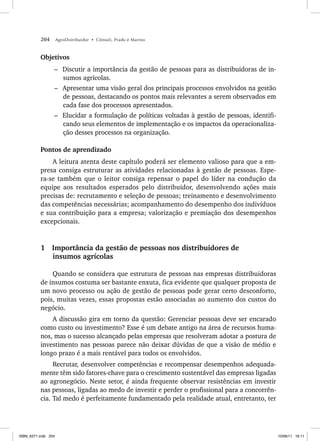 204 AgroDistribuidor • Cônsoli, Prado e Marino
Objetivos
– Discutir a importância da gestão de pessoas para as distribuidoras de in-
sumos agrícolas.
– Apresentar uma visão geral dos principais processos envolvidos na gestão
de pessoas, destacando os pontos mais relevantes a serem observados em
cada fase dos processos apresentados.
– Elucidar a formulação de políticas voltadas à gestão de pessoas, identifi-
cando seus elementos de implementação e os impactos da operacionaliza-
ção desses processos na organização.
Pontos de aprendizado
A leitura atenta deste capítulo poderá ser elemento valioso para que a em-
presa consiga estruturar as atividades relacionadas à gestão de pessoas. Espe-
ra-se também que o leitor consiga repensar o papel do líder na condução da
equipe aos resultados esperados pelo distribuidor, desenvolvendo ações mais
precisas de: recrutamento e seleção de pessoas; treinamento e desenvolvimento
das competências necessárias; acompanhamento do desempenho dos indivíduos
e sua contribuição para a empresa; valorização e premiação dos desempenhos
excepcionais.
1 Importância da gestão de pessoas nos distribuidores de
insumos agrícolas
Quando se considera que estrutura de pessoas nas empresas distribuidoras
de insumos costuma ser bastante enxuta, fica evidente que qualquer proposta de
um novo processo ou ação de gestão de pessoas pode gerar certo desconforto,
pois, muitas vezes, essas propostas estão associadas ao aumento dos custos do
negócio.
A discussão gira em torno da questão: Gerenciar pessoas deve ser encarado
como custo ou investimento? Esse é um debate antigo na área de recursos huma-
nos, mas o sucesso alcançado pelas empresas que resolveram adotar a postura de
investimento nas pessoas parece não deixar dúvidas de que a visão de médio e
longo prazo é a mais rentável para todos os envolvidos.
Recrutar, desenvolver competências e recompensar desempenhos adequada-
mente têm sido fatores-chave para o crescimento sustentável das empresas ligadas
ao agronegócio. Neste setor, é ainda frequente observar resistências em investir
nas pessoas, ligadas ao medo de investir e perder o profissional para a concorrên-
cia. Tal medo é perfeitamente fundamentado pela realidade atual, entretanto, ter
ISBN_6371.indb 204
ISBN_6371.indb 204 10/06/11 16:11
10/06/11 16:11
 