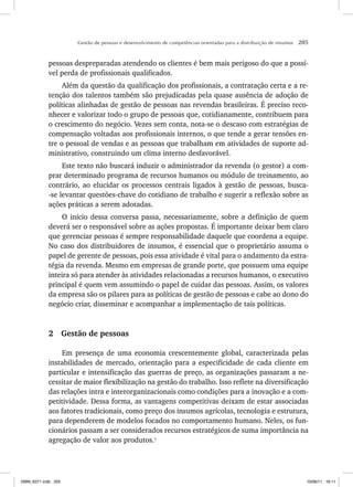 Gestão de pessoas e desenvolvimento de competências orientadas para a distribuição de insumos 205
pessoas despreparadas atendendo os clientes é bem mais perigoso do que a possí-
vel perda de profissionais qualificados.
Além da questão da qualificação dos profissionais, a contratação certa e a re-
tenção dos talentos também são prejudicadas pela quase ausência de adoção de
políticas alinhadas de gestão de pessoas nas revendas brasileiras. É preciso reco-
nhecer e valorizar todo o grupo de pessoas que, cotidianamente, contribuem para
o crescimento do negócio. Vezes sem conta, nota-se o descaso com estratégias de
compensação voltadas aos profissionais internos, o que tende a gerar tensões en-
tre o pessoal de vendas e as pessoas que trabalham em atividades de suporte ad-
ministrativo, construindo um clima interno desfavorável.
Este texto não buscará induzir o administrador da revenda (o gestor) a com-
prar determinado programa de recursos humanos ou módulo de treinamento, ao
contrário, ao elucidar os processos centrais ligados à gestão de pessoas, busca-
-se levantar questões-chave do cotidiano de trabalho e sugerir a reflexão sobre as
ações práticas a serem adotadas.
O início dessa conversa passa, necessariamente, sobre a definição de quem
deverá ser o responsável sobre as ações propostas. É importante deixar bem claro
que gerenciar pessoas é sempre responsabilidade daquele que coordena a equipe.
No caso dos distribuidores de insumos, é essencial que o proprietário assuma o
papel de gerente de pessoas, pois essa atividade é vital para o andamento da estra-
tégia da revenda. Mesmo em empresas de grande porte, que possuem uma equipe
inteira só para atender às atividades relacionadas a recursos humanos, o executivo
principal é quem vem assumindo o papel de cuidar das pessoas. Assim, os valores
da empresa são os pilares para as políticas de gestão de pessoas e cabe ao dono do
negócio criar, disseminar e acompanhar a implementação de tais políticas.
2 Gestão de pessoas
Em presença de uma economia crescentemente global, caracterizada pelas
instabilidades de mercado, orientação para a especificidade de cada cliente em
particular e intensificação das guerras de preço, as organizações passaram a ne-
cessitar de maior flexibilização na gestão do trabalho. Isso reflete na diversificação
das relações intra e interorganizacionais como condições para a inovação e a com-
petitividade. Dessa forma, as vantagens competitivas deixam de estar associadas
aos fatores tradicionais, como preço dos insumos agrícolas, tecnologia e estrutura,
para dependerem de modelos focados no comportamento humano. Neles, os fun-
cionários passam a ser considerados recursos estratégicos de suma importância na
agregação de valor aos produtos.1
ISBN_6371.indb 205
ISBN_6371.indb 205 10/06/11 16:11
10/06/11 16:11
 