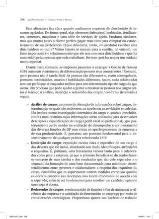 206 AgroDistribuidor • Cônsoli, Prado e Marino
Essa afirmativa fica clara quando analisamos empresas de distribuição de in-
sumos agrícolas. De forma geral, elas oferecem defensivos, herbicidas, fertilizan-
tes, sementes, máquinas e uma série de serviços de apoio. Produtos similares,
mas que muitas vezes o cliente prefere pagar mais caro para comprar no estabe-
lecimento de sua preferência. O que diferencia, então, um produtor escolher uma
distribuidora ou outra? Vários fatores se somam para a escolha, no entanto, um
fator importante é o relacionamento que ele tem com esta distribuidora e que foi
construído pelas pessoas que nela trabalham. Por isso, geri-las requer um cuidado
muito especial.
Diante deste contexto, as empresas passaram a enxergar a Gestão de Pessoas
(GP) como um instrumento de diferenciação perante seus concorrentes.2
Contudo,
gerir pessoas não é tarefa fácil. As pessoas são diferentes e, como consequência,
possuem necessidades, anseios e habilidades diferentes. Assim, cada colaborador
tem um perfil que se enquadra melhor para um determinado tipo de cargo do que
outro. Um processo que pode ajudar o gestor a encaixar as pessoas nos cargos cer-
tos é fazendo a análise, descrição e redesenho dos cargos,3
conforme detalhado a
seguir.
– Análise de cargos: processo de obtenção de informações sobre cargos, de-
terminando-se quais são os deveres, as tarefas ou as atividades envolvidas.
Ela implica numa investigação sistemática do cargo e, quando concluída,
resulta num relatório cujas informações serão utilizadas para desenvolver
descrições e especificações de cargo (perfil ideal do profissional), que pos-
teriormente serão usadas na avaliação de desempenho e aprimoramento
das diversas funções de GP com vistas ao aperfeiçoamento da empresa e
de sua produtividade. É, portanto, um processo fundamental para o de-
senvolvimento de qualquer prática relacionada à GP.
– Descrição de cargo: exposição escrita clara e específica de um cargo e
dos deveres que ele inclui, abordando seu título, identificação, atribuições
e requisitos. É, portanto, uma ferramenta valiosa tanto para o colabora-
dor como para a empresa, já que o primeiro beneficia-se do conhecimen-
to concreto de suas tarefas e dos resultados que são dele esperados e o
segundo, da formação de uma base documentada para minimizar desen-
tendimentos entre gerentes e colaboradores a respeito dos requisitos do
cargo. Possibilita que os supervisores tomem medidas corretivas quando
os deveres contidos nas descrições não forem executados de acordo com
o esperado, além de ser fundamental para escolher um candidato quando
uma vaga é aberta.
– Redesenho de cargos: reestruturação de funções a fim de aumentar a efi-
ciência da empresa e a satisfação do funcionário no emprego por meio de
considerações tecnológicas. Proporciona ajustes nos horários de trabalho
ISBN_6371.indb 206
ISBN_6371.indb 206 10/06/11 16:11
10/06/11 16:11
 