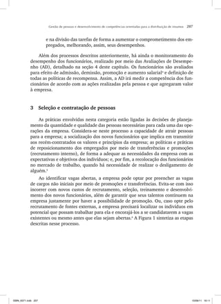 Gestão de pessoas e desenvolvimento de competências orientadas para a distribuição de insumos 207
e na divisão das tarefas de forma a aumentar o comprometimento dos em-
pregados, melhorando, assim, seus desempenhos.
Além dos processos descritos anteriormente, há ainda o monitoramento do
desempenho dos funcionários, realizado por meio das Avaliações de Desempe-
nho (AD), detalhado na seção 4 deste capítulo. Os funcionários são avaliados
para efeito de admissão, demissão, promoção e aumento salarial4
e definição de
todas as políticas de recompensa. Assim, a AD irá medir a competência dos fun-
cionários de acordo com as ações realizadas pela pessoa e que agregaram valor
à empresa.
3 Seleção e contratação de pessoas
As práticas envolvidas nesta categoria estão ligadas às decisões de planeja-
mento da quantidade e qualidade das pessoas necessárias para cada uma das ope-
rações da empresa. Considera-se neste processo a capacidade de atrair pessoas
para a empresa; a socialização dos novos funcionários que implica em transmitir
aos recém-contratados os valores e princípios da empresa; as políticas e práticas
de reposicionamento dos empregados por meio de transferências e promoções
(recrutamento interno), de forma a adequar as necessidades da empresa com as
expectativas e objetivos dos indivíduos; e, por fim, a recolocação dos funcionários
no mercado de trabalho, quando há necessidade de realizar o desligamento de
alguém.5
Ao identificar vagas abertas, a empresa pode optar por preencher as vagas
de cargos não iniciais por meio de promoções e transferências. Evita-se com isso
incorrer com novos custos de recrutamento, seleção, treinamento e desenvolvi-
mento dos novos funcionários, além de garantir que seus talentos continuem na
empresa justamente por haver a possibilidade de promoção. Ou, caso opte pelo
recrutamento de fontes externas, a empresa precisará localizar os indivíduos em
potencial que possam trabalhar para ela e encorajá-los a se candidatarem a vagas
existentes ou mesmo antes que elas sejam abertas.6
A Figura 1 sintetiza as etapas
descritas nesse processo.
ISBN_6371.indb 207
ISBN_6371.indb 207 10/06/11 16:11
10/06/11 16:11
 