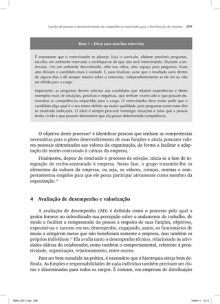 Gestão de pessoas e desenvolvimento de competências orientadas para a distribuição de insumos 209
Boxe 1 – Dicas para uma boa entrevista
É importante que o entrevistador se planeje. Leia o currículo, elabore possíveis perguntas,
escolha um ambiente reservado e certifique-se de que não será interrompido. Durante a en-
trevista, crie um ambiente descontraído, olhe nos olhos, abra espaço para perguntas. Esses
atos deixam o candidato mais à vontade. E, para finalizar, avise que o resultado sairá dentro
de alguns dias e dê sempre retorno sobre a entrevista, independentemente se ele foi ou não
escolhido para o cargo.
Importante: as perguntas devem solicitar aos candidatos que relatem experiências e deem
exemplos reais de situações, positivas e negativas, que tenham vivenciado e que possam de-
monstrar as competências requeridas para o cargo. O entrevistador deve evitar pedir que o
candidato diga qual é o seu maior defeito ou maior qualidade, pois perguntas como estas têm
se mostrado ineficazes. O ideal é sempre procurar investigar situações e fatos que a pessoa
tenha vivido e que possam demonstrar que ela possui determinada competência.
O objetivo deste processo9
é identificar pessoas que tenham as competências
necessárias para o pleno desenvolvimento de suas funções e ainda possuam valo-
res pessoais sintonizados aos valores da organização, de forma a facilitar a adap-
tação do recém-contratado à cultura da empresa.
Finalmente, depois de concluído o processo de seleção, inicia-se a fase de in-
tegração do recém-contratado à empresa. Nessa fase, o grupo transmite-lhe os
elementos da cultura da empresa, ou seja, os valores, crenças, normas e com-
portamentos exigidos para que ele possa participar ativamente como membro da
organização.10
4 Avaliação de desempenho e valorização
A avaliação de desempenho (AD) é definida como o processo pelo qual o
gestor fornece ao subordinado sua percepção sobre o andamento do trabalho, de
modo a facilitar a compreensão da pessoa a respeito de suas funções, objetivos,
expectativas e sucesso em seu desempenho, engajando, assim, os funcionários de
modo a atingirem metas que não beneficiam somente a empresa, mas também os
próprios indivíduos.11
Ela avalia tanto o desempenho técnico, relacionado às ativi-
dades diárias do colaborador, como também o comportamental, referente à proa-
tividade, organização, relacionamento, entre outros.
Para ser bem-sucedida na prática, é necessário que a hierarquia esteja bem de-
finida. As funções e responsabilidades de cada indivíduo também precisam ser cla-
ras e disseminadas para todos os cargos. É comum, em empresas de distribuição
ISBN_6371.indb 209
ISBN_6371.indb 209 10/06/11 16:11
10/06/11 16:11
 