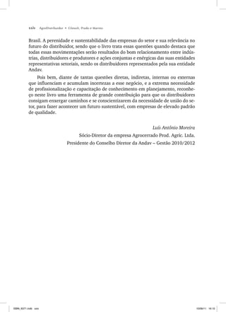 xxiv AgroDistribuidor • Cônsoli, Prado e Marino
Brasil. A perenidade e sustentabilidade das empresas do setor e sua relevância no
futuro do distribuidor, sendo que o livro trata essas questões quando destaca que
todas essas movimentações serão resultados do bom relacionamento entre indús-
trias, distribuidores e produtores e ações conjuntas e enérgicas das suas entidades
representativas setoriais, sendo os distribuidores representados pela sua entidade
Andav.
Pois bem, diante de tantas questões diretas, indiretas, internas ou externas
que influenciam e acumulam incertezas a esse negócio, e a extrema necessidade
de profissionalização e capacitação de conhecimento em planejamento, reconhe-
ço neste livro uma ferramenta de grande contribuição para que os distribuidores
consigam enxergar caminhos e se conscientizarem da necessidade de união do se-
tor, para fazer acontecer um futuro sustentável, com empresas de elevado padrão
de qualidade.
Luís Antônio Moreira
Sócio-Diretor da empresa Agrocerrado Prod. Agríc. Ltda.
Presidente do Conselho Diretor da Andav – Gestão 2010/2012
ISBN_6371.indb xxiv
ISBN_6371.indb xxiv 10/06/11 16:10
10/06/11 16:10
 