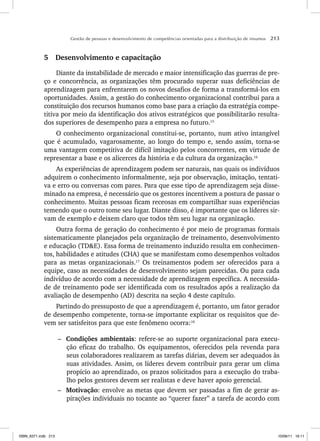 Gestão de pessoas e desenvolvimento de competências orientadas para a distribuição de insumos 213
5 Desenvolvimento e capacitação
Diante da instabilidade de mercado e maior intensificação das guerras de pre-
ço e concorrência, as organizações têm procurado superar suas deficiências de
aprendizagem para enfrentarem os novos desafios de forma a transformá-los em
oportunidades. Assim, a gestão do conhecimento organizacional contribui para a
constituição dos recursos humanos como base para a criação da estratégia compe-
titiva por meio da identificação dos ativos estratégicos que possibilitarão resulta-
dos superiores de desempenho para a empresa no futuro.15
O conhecimento organizacional constitui-se, portanto, num ativo intangível
que é acumulado, vagarosamente, ao longo do tempo e, sendo assim, torna-se
uma vantagem competitiva de difícil imitação pelos concorrentes, em virtude de
representar a base e os alicerces da história e da cultura da organização.16
As experiências de aprendizagem podem ser naturais, nas quais os indivíduos
adquirem o conhecimento informalmente, seja por observação, imitação, tentati-
va e erro ou conversas com pares. Para que esse tipo de aprendizagem seja disse-
minado na empresa, é necessário que os gestores incentivem a postura de passar o
conhecimento. Muitas pessoas ficam receosas em compartilhar suas experiências
temendo que o outro tome seu lugar. Diante disso, é importante que os líderes sir-
vam de exemplo e deixem claro que todos têm seu lugar na organização.
Outra forma de geração do conhecimento é por meio de programas formais
sistematicamente planejados pela organização de treinamento, desenvolvimento
e educação (TDE). Essa forma de treinamento induzido resulta em conhecimen-
tos, habilidades e atitudes (CHA) que se manifestam como desempenhos voltados
para as metas organizacionais.17
Os treinamentos podem ser oferecidos para a
equipe, caso as necessidades de desenvolvimento sejam parecidas. Ou para cada
indivíduo de acordo com a necessidade de aprendizagem específica. A necessida-
de de treinamento pode ser identificada com os resultados após a realização da
avaliação de desempenho (AD) descrita na seção 4 deste capítulo.
Partindo do pressuposto de que a aprendizagem é, portanto, um fator gerador
de desempenho competente, torna-se importante explicitar os requisitos que de-
vem ser satisfeitos para que este fenômeno ocorra:18
– Condições ambientais: refere-se ao suporte organizacional para execu-
ção eficaz do trabalho. Os equipamentos, oferecidos pela revenda para
seus colaboradores realizarem as tarefas diárias, devem ser adequados às
suas atividades. Assim, os líderes devem contribuir para gerar um clima
propício ao aprendizado, os prazos solicitados para a execução do traba-
lho pelos gestores devem ser realistas e deve haver apoio gerencial.
– Motivação: envolve as metas que devem ser passadas a fim de gerar as-
pirações individuais no tocante ao “querer fazer” a tarefa de acordo com
ISBN_6371.indb 213
ISBN_6371.indb 213 10/06/11 16:11
10/06/11 16:11
 