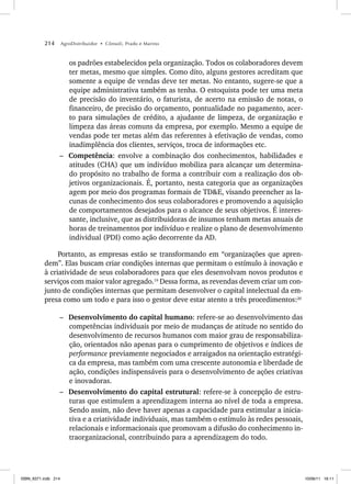 214 AgroDistribuidor • Cônsoli, Prado e Marino
os padrões estabelecidos pela organização. Todos os colaboradores devem
ter metas, mesmo que simples. Como dito, alguns gestores acreditam que
somente a equipe de vendas deve ter metas. No entanto, sugere-se que a
equipe administrativa também as tenha. O estoquista pode ter uma meta
de precisão do inventário, o faturista, de acerto na emissão de notas, o
financeiro, de precisão do orçamento, pontualidade no pagamento, acer-
to para simulações de crédito, a ajudante de limpeza, de organização e
limpeza das áreas comuns da empresa, por exemplo. Mesmo a equipe de
vendas pode ter metas além das referentes à efetivação de vendas, como
inadimplência dos clientes, serviços, troca de informações etc.
– Competência: envolve a combinação dos conhecimentos, habilidades e
atitudes (CHA) que um indivíduo mobiliza para alcançar um determina-
do propósito no trabalho de forma a contribuir com a realização dos ob-
jetivos organizacionais. É, portanto, nesta categoria que as organizações
agem por meio dos programas formais de TDE, visando preencher as la-
cunas de conhecimento dos seus colaboradores e promovendo a aquisição
de comportamentos desejados para o alcance de seus objetivos. É interes-
sante, inclusive, que as distribuidoras de insumos tenham metas anuais de
horas de treinamentos por indivíduo e realize o plano de desenvolvimento
individual (PDI) como ação decorrente da AD.
Portanto, as empresas estão se transformando em “organizações que apren-
dem”. Elas buscam criar condições internas que permitam o estímulo à inovação e
à criatividade de seus colaboradores para que eles desenvolvam novos produtos e
serviços com maior valor agregado.19
Dessa forma, as revendas devem criar um con-
junto de condições internas que permitam desenvolver o capital intelectual da em-
presa como um todo e para isso o gestor deve estar atento a três procedimentos:20
– Desenvolvimento do capital humano: refere-se ao desenvolvimento das
competências individuais por meio de mudanças de atitude no sentido do
desenvolvimento de recursos humanos com maior grau de responsabiliza-
ção, orientados não apenas para o cumprimento de objetivos e índices de
performance previamente negociados e arraigados na orientação estratégi-
ca da empresa, mas também com uma crescente autonomia e liberdade de
ação, condições indispensáveis para o desenvolvimento de ações criativas
e inovadoras.
– Desenvolvimento do capital estrutural: refere-se à concepção de estru-
turas que estimulem a aprendizagem interna ao nível de toda a empresa.
Sendo assim, não deve haver apenas a capacidade para estimular a inicia-
tiva e a criatividade individuais, mas também o estímulo às redes pessoais,
relacionais e informacionais que promovam a difusão do conhecimento in-
traorganizacional, contribuindo para a aprendizagem do todo.
ISBN_6371.indb 214
ISBN_6371.indb 214 10/06/11 16:11
10/06/11 16:11
 