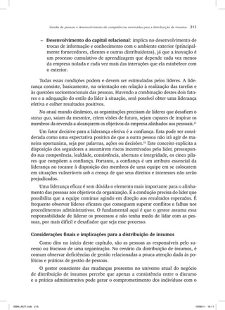Gestão de pessoas e desenvolvimento de competências orientadas para a distribuição de insumos 215
– Desenvolvimento do capital relacional: implica no desenvolvimento de
trocas de informação e conhecimento com o ambiente exterior (principal-
mente fornecedores, clientes e outras distribuidoras), já que a inovação é
um processo cumulativo de aprendizagem que depende cada vez menos
da empresa isolada e cada vez mais das interações que ela estabelece com
o exterior.
Todas essas condições podem e devem ser estimuladas pelos líderes. A lide-
rança consiste, basicamente, na orientação em relação à realização das tarefas e
às questões socioemocionais das pessoas. Havendo a combinação destes dois fato-
res e a adequação do estilo do líder à situação, será possível obter uma liderança
efetiva e colher resultados positivos.
No atual mundo dinâmico, as organizações precisam de líderes que desafiem o
status quo, saiam da mesmice, criem visões de futuro, sejam capazes de inspirar os
membros da revenda a alcançarem os objetivos da empresa alinhados aos pessoais.21
Um fator decisivo para a liderança efetiva é a confiança. Esta pode ser consi-
derada como uma expectativa positiva de que a outra pessoa não irá agir de ma-
neira oportunista, seja por palavras, ações ou decisões.22
Este conceito explicita a
disposição dos seguidores a assumirem riscos incentivados pelo líder, pressupon-
do sua competência, lealdade, consistência, abertura e integridade, os cinco pila-
res que compõem a confiança. Portanto, a confiança é um atributo essencial da
liderança no tocante à disposição dos membros de uma equipe em se colocarem
em situações vulneráveis sob a crença de que seus direitos e interesses não serão
prejudicados.
Uma liderança eficaz é sem dúvida o elemento mais importante para o alinha-
mento das pessoas aos objetivos da organização. É a condução precisa do líder que
possibilita que a equipe continue agindo em direção aos resultados esperados. É
frequente observar líderes eficazes que conseguem superar conflitos e falhas nos
procedimentos administrativos. O fundamental aqui é que o gestor assuma essa
responsabilidade de liderar os processos e não tenha medo de lidar com as pes-
soas, por mais difícil e desafiador que seja esse processo.
Considerações finais e implicações para a distribuição de insumos
Como dito no início deste capítulo, são as pessoas as responsáveis pelo su-
cesso ou fracasso de uma organização. No cenário da distribuição de insumos, é
comum observar deficiências de gestão relacionadas a pouca atenção dada às po-
líticas e práticas de gestão de pessoas.
O gestor consciente das mudanças presentes no universo atual do negócio
de distribuição de insumos percebe que apenas a consistência entre o discurso
e a prática administrativa pode gerar o comprometimento dos indivíduos com o
ISBN_6371.indb 215
ISBN_6371.indb 215 10/06/11 16:11
10/06/11 16:11
 