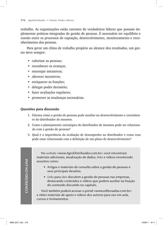216 AgroDistribuidor • Cônsoli, Prado e Marino
trabalho. As organizações estão carentes de verdadeiros líderes que possam im-
plementar práticas integradas de gestão de pessoas. É necessário ter equilíbrio e
coesão entre os processos de captação, desenvolvimento, monitoramento e reco-
nhecimento das pessoas.
Para gerar um clima de trabalho propício ao alcance dos resultados, um ges-
tor deve sempre:
• valorizar as pessoas;
• reconhecer os avanços;
• encorajar iniciativas;
• oferecer incentivos;
• enriquecer as funções;
• delegar poder decisório;
• fazer avaliações regulares;
• promover as mudanças necessárias.
Questões para discussão
1. Discuta como a gestão de pessoas pode auxiliar no desenvolvimento e crescimen-
to do distribuidor de insumos.
2. Como o planejamento estratégico do distribuidor de insumos pode ser relaciona-
do com a gestão de pessoas?
3. Qual é a importância da avaliação de desempenho no distribuidor e como essa
pode estar relacionada com a definição de um plano de desenvolvimento?
CONTEÚDO
ON-LINE
No website www.AgroDistribuidor.com.br você encontrará
materiais adicionais, atualização de dados, links e vídeos envolvendo
assuntos como:
• Artigos e materiais de consulta sobre a gestão de pessoas e
seus principais desafios.
• Links para sites discutem a gestão de pessoas nas empresas,
destacando conteúdos e vídeos que podem auxiliar na fixação
do conteúdo discutido no capítulo.
Você também poderá acessar o portal www.editoraatlas.com.br
e obter materiais de apoio e vídeos dos autores para uso em aula,
cursos e treinamentos.
ISBN_6371.indb 216
ISBN_6371.indb 216 10/06/11 16:11
10/06/11 16:11
 