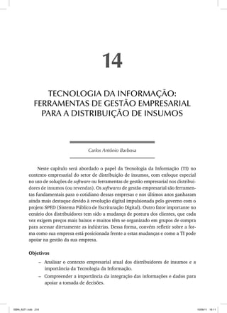 Carlos Antônio Barbosa
Neste capítulo será abordado o papel da Tecnologia da Informação (TI) no
contexto empresarial do setor de distribuição de insumos, com enfoque especial
no uso de soluções de software ou ferramentas de gestão empresarial nos distribui-
dores de insumos (ou revendas). Os softwares de gestão empresarial são ferramen-
tas fundamentais para o cotidiano dessas empresas e nos últimos anos ganharam
ainda mais destaque devido à revolução digital impulsionada pelo governo com o
projeto SPED (Sistema Público de Escrituração Digital). Outro fator importante no
cenário dos distribuidores tem sido a mudança de postura dos clientes, que cada
vez exigem preços mais baixos e muitos têm se organizado em grupos de compra
para acessar diretamente as indústrias. Dessa forma, convém refletir sobre a for-
ma como sua empresa está posicionada frente a estas mudanças e como a TI pode
apoiar na gestão da sua empresa.
Objetivos
– Analisar o contexto empresarial atual dos distribuidores de insumos e a
importância da Tecnologia da Informação.
– Compreender a importância da integração das informações e dados para
apoiar a tomada de decisões.
14
TECNOLOGIA DA INFORMAÇÃO:
FERRAMENTAS DE GESTÃO EMPRESARIAL
PARA A DISTRIBUIÇÃO DE INSUMOS
ISBN_6371.indb 218
ISBN_6371.indb 218 10/06/11 16:11
10/06/11 16:11
 