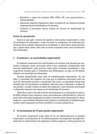 Tecnologia da informação: ferramentas de gestão empresarial para a distribuição de insumos 219
– Identificar o papel dos sistemas ERP, CRM e BI, suas características e
funcionalidades.
– Apresentar aspectos importantes sobre a escolha de um sistema de gestão
empresarial para distribuidores de insumos.
– Conhecer os principais fatores críticos de sucesso na implantação de
sistemas.
Pontos de aprendizado
Espera-se que após a leitura do capítulo o leitor possa compreender o valor
da tecnologia da informação e como ela pode se transformar em poderosas fer-
ramentas para a gestão empresarial na atualidade. E, além disso, possa perceber
que o ponto-chave deste valor está na forma integrada como essas ferramentas
são constituídas.
1 O contexto e as necessidades empresariais
O ambiente empresarial dos distribuidores de insumos tem passado por pro-
fundas mudanças, parte provocada pelas novas exigências estabelecidas pelo
mercado globalizado e pelo governo, parte pelas inovações tecnológicas e suas
respectivas soluções para o tratamento das informações, ou seja, as tão faladas
soluções em tecnologia da informação.
Estamos presenciando uma onda de transformações empresariais. De um
lado, a velocidade dos negócios faz com que as empresas necessitem cada vez
mais de informações precisas e atualizadas. Por outro, as autoridades fiscais têm
lançado mão de ferramentas tecnológicas eficientes para a obtenção e análise de
um grande e variado volume de dados das empresas, o que demanda atualização
e adaptação constante das empresas de distribuição de insumos.
Além disso, dado o elevado nível de relacionamento e as transações no merca-
do B2B (relações entre empresas, neste caso indústrias e distribuidores), cada vez
mais estão ocorrendo integrações de dados e sistemas entre fornecedores e distri-
buidores, o que também demanda novas soluções e atualizações tecnológicas para
realizar essas integrações de forma confiável e a custos competitivos.
2 As ferramentas de TI para gestão empresarial
No cenário empresarial atual, além de ser um diferencial para as grandes
corporações, as ferramentas de TI também passam a desempenhar um papel fun-
damental na sobrevivência das pequenas e médias empresas. Ambas precisam de
ISBN_6371.indb 219
ISBN_6371.indb 219 10/06/11 16:11
10/06/11 16:11
 