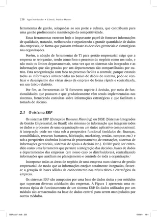 220 AgroDistribuidor • Cônsoli, Prado e Marino
ferramentas de gestão, adequadas ao seu porte e cultura, que contribuam para
uma gestão profissional e manutenção da competitividade.
Estas ferramentas exercem hoje o importante papel de fornecer informações
de qualidade, tratando, melhorando e organizando a grande quantidade de dados
das empresas, de forma que possam embasar as decisões gerenciais e estratégicas
nas organizações.
Porém, a adoção de ferramentas de TI para gestão empresarial exige que a
empresa se reorganize, tendo como foco o processo do negócio como um todo, e
não mais os limites departamentais, uma vez que os sistemas são integrados e as
informações que são geradas por um departamento são compartilhadas por ou-
tros. Esta reorganização com foco no processo facilita o controle, porque estando
todas as informações armazenadas no banco de dados do sistema, pode-se veri-
ficar o desempenho das várias áreas da empresa de forma rápida e centralizada,
em um único relatório.
Por fim, as ferramentas de TI fornecem suporte à decisão, por meio de fun-
cionalidades que possuem e que gradativamente vêm sendo implementadas nos
sistemas, fornecendo consultas sobre informações estratégicas e que facilitam a
tomada de decisão.
2.1 O sistema ERP
Os sistemas ERP (Enterprise Resource Planning) ou SIGE (Sistemas Integrados
de Gestão Empresarial, no Brasil) são sistemas de informação que integram todos
os dados e processos de uma organização em um único aplicativo computacional.
A integração pode ser vista sob a perspectiva funcional (módulos de: finanças,
contabilidade, recursos humanos, fabricação, marketing, vendas, compras etc.) e
sob a perspectiva sistêmica (sistema de processamento de transações, sistemas de
informações gerenciais, sistemas de apoio a decisão etc.). O ERP pode ser enten-
dido como uma ferramenta que permite a integração das decisões, bases de dados
e departamentos das empresas (em nosso caso os distribuidores), centralizando
informações que auxiliam no planejamento e controle de toda a organização.1
Incorporar todas as áreas de negócio de uma empresa num sistema de gestão
empresarial, de modo que as informações estejam totalmente integradas, favore-
ce a geração de bases sólidas de conhecimento nos níveis tático e estratégico da
empresa.
Os sistemas ERP são compostos por uma base de dados única e por módulos
que suportam diversas atividades das empresas. A Figura 1 apresenta uma es-
trutura típica de funcionamento de um sistema ERP
. Os dados utilizados por um
módulo são armazenados na base de dados central para serem manipulados por
outros módulos.
ISBN_6371.indb 220
ISBN_6371.indb 220 10/06/11 16:11
10/06/11 16:11
 