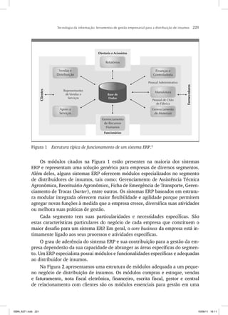 Tecnologia da informação: ferramentas de gestão empresarial para a distribuição de insumos 221
Vendas e
Distribuição
Apoio a
Serviços
Gerenciamento
de Materiais
Gerenciamento
de Recursos
Humanos
Diretoria e Acionistas
Relatórios
Finanças e
Controladoria
Manufatura
Funcionários
Representantes
de Vendas e
Serviços
Pessoal de Chão
de Fábrica
Pessoal Administrativo
Fornecedores
Clientes
Base de
Dados
Figura 1 Estrutura típica de funcionamento de um sistema ERP.2
Os módulos citados na Figura 1 estão presentes na maioria dos sistemas
ERP e representam uma solução genérica para empresas de diversos segmentos.
Além deles, alguns sistemas ERP oferecem módulos especializados no segmento
de distribuidores de insumos, tais como: Gerenciamento de Assistência Técnica
Agronômica, Receituário Agronômico, Ficha de Emergência de Transporte, Geren-
ciamento de Trocas (barter), entre outros. Os sistemas ERP baseados em estrutu-
ra modular integrada oferecem maior flexibilidade e agilidade porque permitem
agregar novas funções à medida que a empresa cresce, diversifica suas atividades
ou melhora suas práticas de gestão.
Cada segmento tem suas particularidades e necessidades específicas. São
estas características particulares do negócio de cada empresa que constituem o
maior desafio para um sistema ERP
. Em geral, o core business da empresa está in-
timamente ligado aos seus processos e atividades específicas.
O grau de aderência do sistema ERP e sua contribuição para a gestão da em-
presa dependerão da sua capacidade de abranger as áreas específicas do segmen-
to. Um ERP especialista possui módulos e funcionalidades específicas e adequadas
ao distribuidor de insumos.
Na Figura 2 apresentamos uma estrutura de módulos adequada a um peque-
no negócio de distribuição de insumos. Os módulos compras e estoque, vendas
e faturamento, nota fiscal eletrônica, financeiro, escrita fiscal, gestor e central
de relacionamento com clientes são os módulos essenciais para gestão em uma
ISBN_6371.indb 221
ISBN_6371.indb 221 10/06/11 16:11
10/06/11 16:11
 