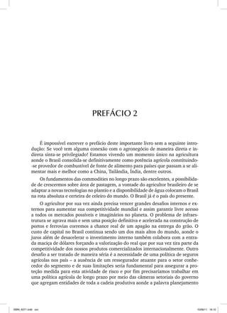 É impossível escrever o prefácio deste importante livro sem a seguinte intro-
dução: Se você tem alguma conexão com o agronegócio de maneira direta e in-
direta sinta-se privilegiado! Estamos vivendo um momento único na agricultura
aonde o Brasil consolida-se definitivamente como potência agrícola constituindo-
-se provedor de combustível de fonte de alimento para países que passam a se ali-
mentar mais e melhor como a China, Tailândia, Índia, dentre outros.
Os fundamentos das commodities no longo prazo são excelentes, a possibilida-
de de crescermos sobre área de pastagem, a vontade do agricultor brasileiro de se
adaptar a novas tecnologias no plantio e a disponibilidade de água colocam o Brasil
na rota absoluta e certeira de celeiro do mundo. O Brasil já é o país do presente.
O agricultor por sua vez ainda precisa vencer grandes desafios internos e ex-
ternos para aumentar sua competitividade mundial e assim garantir livre acesso
a todos os mercados possíveis e imaginários no planeta. O problema de infraes-
trutura se agrava mais e sem uma posição definitiva e acelerada na construção de
portos e ferrovias corremos a chance real de um apagão na entrega do grão. O
custo de capital no Brasil continua sendo um dos mais altos do mundo, aonde o
juros além de desacelerar o investimento interno também colabora com a entra-
da maciça de dólares forçando a valorização do real que por sua vez tira parte da
competitividade dos nossos produtos comercializados internacionalmente. Outro
desafio a ser tratado de maneira séria é a necessidade de uma política de seguros
agrícolas nos país – a ausência de um ressegurador atuante para o setor conhe-
cedor do segmento e de suas limitações seria fundamental para assegurar a pro-
teção medida para esta atividade de risco e por fim precisaríamos trabalhar em
uma política agrícola de longo prazo por meio das câmeras setoriais do governo
que agregam entidades de toda a cadeia produtiva aonde a palavra planejamento
PREFÁCIO 2
ISBN_6371.indb xxv
ISBN_6371.indb xxv 10/06/11 16:10
10/06/11 16:10
 
