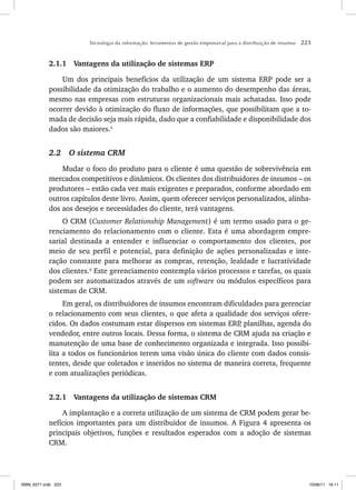 Tecnologia da informação: ferramentas de gestão empresarial para a distribuição de insumos 223
2.1.1 Vantagens da utilização de sistemas ERP
Um dos principais benefícios da utilização de um sistema ERP pode ser a
possibilidade da otimização do trabalho e o aumento do desempenho das áreas,
mesmo nas empresas com estruturas organizacionais mais achatadas. Isso pode
ocorrer devido à otimização do fluxo de informações, que possibilitam que a to-
mada de decisão seja mais rápida, dado que a confiabilidade e disponibilidade dos
dados são maiores.5
2.2 O sistema CRM
Mudar o foco do produto para o cliente é uma questão de sobrevivência em
mercados competitivos e dinâmicos. Os clientes dos distribuidores de insumos – os
produtores – estão cada vez mais exigentes e preparados, conforme abordado em
outros capítulos deste livro. Assim, quem oferecer serviços personalizados, alinha-
dos aos desejos e necessidades do cliente, terá vantagens.
O CRM (Customer Relationship Management) é um termo usado para o ge-
renciamento do relacionamento com o cliente. Esta é uma abordagem empre-
sarial destinada a entender e influenciar o comportamento dos clientes, por
meio de seu perfil e potencial, para definição de ações personalizadas e inte-
ração constante para melhorar as compras, retenção, lealdade e lucratividade
dos clientes.6
Este gerenciamento contempla vários processos e tarefas, os quais
podem ser automatizados através de um software ou módulos específicos para
sistemas de CRM.
Em geral, os distribuidores de insumos encontram dificuldades para gerenciar
o relacionamento com seus clientes, o que afeta a qualidade dos serviços ofere-
cidos. Os dados costumam estar dispersos em sistemas ERP
, planilhas, agenda do
vendedor, entre outros locais. Dessa forma, o sistema de CRM ajuda na criação e
manutenção de uma base de conhecimento organizada e integrada. Isso possibi-
lita a todos os funcionários terem uma visão única do cliente com dados consis-
tentes, desde que coletados e inseridos no sistema de maneira correta, frequente
e com atualizações periódicas.
2.2.1 Vantagens da utilização de sistemas CRM
A implantação e a correta utilização de um sistema de CRM podem gerar be-
nefícios importantes para um distribuidor de insumos. A Figura 4 apresenta os
principais objetivos, funções e resultados esperados com a adoção de sistemas
CRM.
ISBN_6371.indb 223
ISBN_6371.indb 223 10/06/11 16:11
10/06/11 16:11
 