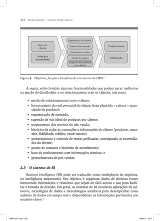 224 AgroDistribuidor • Cônsoli, Prado e Marino
Antecipar
necessidades
Foco no
cliente
Gestão de relacionamento
com clientes
Gestão de equipes
Estimativa de vendas
Potencial de mercado
Segmentação de clientes
Fidelização
Conhecimento
Figura 4 Objetivos, funções e benefícios de um sistema de CRM.7
A seguir, estão listadas algumas funcionalidades que podem gerar melhorias
na gestão do distribuidor e no relacionamento com os clientes, tais como:
• gestão do relacionamento com o cliente;
• levantamento do real potencial do cliente (área plantada × cultura × quan-
tidade de produto);
• segmentação de mercado;
• sugestão de mix ideal de produtos por cliente;
• mapeamento dos motivos de não venda;
• histórico de todas as transações e informações do cliente (produtos, tama-
nho, fidelidade, crédito, entre outras);
• gerenciamento e controle de metas prefixadas, antecipando as necessida-
des do cliente;
• gestão de contatos e histórico de atendimento;
• base de conhecimento com informações técnicas; e
• gerenciamento do pós-vendas.
2.3 O sistema de BI
Business Intelligence (BI) pode ser traduzido como inteligência de negócios,
ou inteligência empresarial. Seu objetivo é organizar dados de diversas fontes
fornecendo informações e relatórios que sejam de fácil acesso e uso para facili-
tar a tomada de decisão. Em geral, os sistemas de BI envolvem aplicações de sof-
twares, tecnologias de dados e metodologias analíticas para desempenhar essas
análises de dados em tempo real e disponibilizar as informações pertinentes aos
usuários-chave.8
ISBN_6371.indb 224
ISBN_6371.indb 224 10/06/11 16:11
10/06/11 16:11
 