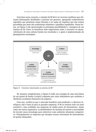 Tecnologia da informação: ferramentas de gestão empresarial para a distribuição de insumos 225
Com base nesse conceito, a solução de BI deve ter recursos analíticos que ofe-
reçam informações detalhadas e precisas aos gestores, agregando conhecimento
específico que permitam tomar decisões e ter ações de negócios que não seriam
percebidas por meio dos tradicionais relatórios e planilhas espalhados. Dessa for-
ma, na Figura 5 são apresentadas as principais possibilidades e vantagens de um
sistema de BI. Entre os benefícios mais importantes estão o incentivo ao desen-
volvimento de uma cultura focada nos resultados e o apoio à implementação do
planejamento estratégico.
BI
Tecnologia Cultura
Gestão
Estratégica
Visualize a estratégia
Análise
Informações
Transforme dados
Gestão
da Performance
Gerencie o desempenho
Software BI Gestão estratégica
Gestão da performance
Software BI
Relatórios personalizados
Planilhas
Tabelas dinâmicas
Cockpits/Dashboards
Indicadores de desempenho
Figura 5 Conceitos relacionados ao sistema de BI.9
De maneira complementar, a Figura 6 exibe um exemplo de uma tela básica
de um painel de bordo (cockpit) composto por cinco indicadores que analisam a
eficiência econômico-financeira da empresa.
Com isso, verifica-se que o mercado brasileiro está mudando e o Business In-
telligence não é mais só para as grandes empresas. O BI se tornará cada vez mais
acessível e uma realidade nas empresas de médio porte de faturamento. Assim
como em outros segmentos, os distribuidores de insumos já sentem a necessidade
de investir nessa tecnologia para sobreviver num ambiente altamente competiti-
vo. Principalmente as empresas que desejam crescer necessitam de instrumentos
de gestão adequados.
ISBN_6371.indb 225
ISBN_6371.indb 225 10/06/11 16:11
10/06/11 16:11
 