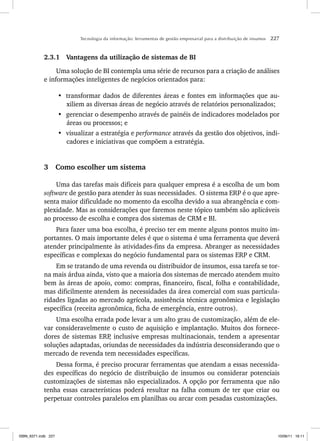 Tecnologia da informação: ferramentas de gestão empresarial para a distribuição de insumos 227
2.3.1 Vantagens da utilização de sistemas de BI
Uma solução de BI contempla uma série de recursos para a criação de análises
e informações inteligentes de negócios orientados para:
• transformar dados de diferentes áreas e fontes em informações que au-
xiliem as diversas áreas de negócio através de relatórios personalizados;
• gerenciar o desempenho através de painéis de indicadores modelados por
áreas ou processos; e
• visualizar a estratégia e performance através da gestão dos objetivos, indi-
cadores e iniciativas que compõem a estratégia.
3 Como escolher um sistema
Uma das tarefas mais difíceis para qualquer empresa é a escolha de um bom
software de gestão para atender às suas necessidades. O sistema ERP é o que apre-
senta maior dificuldade no momento da escolha devido a sua abrangência e com-
plexidade. Mas as considerações que faremos neste tópico também são aplicáveis
ao processo de escolha e compra dos sistemas de CRM e BI.
Para fazer uma boa escolha, é preciso ter em mente alguns pontos muito im-
portantes. O mais importante deles é que o sistema é uma ferramenta que deverá
atender principalmente às atividades-fins da empresa. Abranger as necessidades
específicas e complexas do negócio fundamental para os sistemas ERP e CRM.
Em se tratando de uma revenda ou distribuidor de insumos, essa tarefa se tor-
na mais árdua ainda, visto que a maioria dos sistemas de mercado atendem muito
bem às áreas de apoio, como: compras, financeiro, fiscal, folha e contabilidade,
mas dificilmente atendem às necessidades da área comercial com suas particula-
ridades ligadas ao mercado agrícola, assistência técnica agronômica e legislação
específica (receita agronômica, ficha de emergência, entre outros).
Uma escolha errada pode levar a um alto grau de customização, além de ele-
var consideravelmente o custo de aquisição e implantação. Muitos dos fornece-
dores de sistemas ERP
, inclusive empresas multinacionais, tendem a apresentar
soluções adaptadas, oriundas de necessidades da indústria desconsiderando que o
mercado de revenda tem necessidades específicas.
Dessa forma, é preciso procurar ferramentas que atendam a essas necessida-
des específicas do negócio de distribuição de insumos ou considerar potenciais
customizações de sistemas não especializados. A opção por ferramenta que não
tenha essas características poderá resultar na falha comum de ter que criar ou
perpetuar controles paralelos em planilhas ou arcar com pesadas customizações.
ISBN_6371.indb 227
ISBN_6371.indb 227 10/06/11 16:11
10/06/11 16:11
 