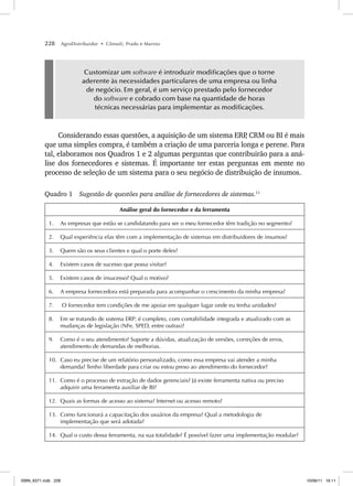 228 AgroDistribuidor • Cônsoli, Prado e Marino
Customizar um software é introduzir modificações que o torne
aderente às necessidades particulares de uma empresa ou linha
de negócio. Em geral, é um serviço prestado pelo fornecedor
do software e cobrado com base na quantidade de horas
técnicas necessárias para implementar as modificações.
Considerando essas questões, a aquisição de um sistema ERP
, CRM ou BI é mais
que uma simples compra, é também a criação de uma parceria longa e perene. Para
tal, elaboramos nos Quadros 1 e 2 algumas perguntas que contribuirão para a aná-
lise dos fornecedores e sistemas. É importante ter estas perguntas em mente no
processo de seleção de um sistema para o seu negócio de distribuição de insumos.
Quadro 1 Sugestão de questões para análise de fornecedores de sistemas.11
Análise geral do fornecedor e da ferramenta
1. As empresas que estão se candidatando para ser o meu fornecedor têm tradição no segmento?
2. Qual experiência elas têm com a implementação de sistemas em distribuidores de insumos?
3. Quem são os seus clientes e qual o porte deles?
4. Existem casos de sucesso que possa visitar?
5. Existem casos de insucesso? Qual o motivo?
6. A empresa fornecedora está preparada para acompanhar o crescimento da minha empresa?
7. O fornecedor tem condições de me apoiar em qualquer lugar onde eu tenha unidades?
8. Em se tratando de sistema ERP: é completo, com contabilidade integrada e atualizado com as
mudanças de legislação (NFe, SPED, entre outras)?
9. Como é o seu atendimento? Suporte a dúvidas, atualização de versões, correções de erros,
atendimento de demandas de melhorias.
10. Caso eu precise de um relatório personalizado, como essa empresa vai atender a minha
demanda? Tenho liberdade para criar ou estou preso ao atendimento do fornecedor?
11. Como é o processo de extração de dados gerenciais? Já existe ferramenta nativa ou preciso
adquirir uma ferramenta auxiliar de BI?
12. Quais as formas de acesso ao sistema? Internet ou acesso remoto?
13. Como funcionará a capacitação dos usuários da empresa? Qual a metodologia de
implementação que será adotada?
14. Qual o custo dessa ferramenta, na sua totalidade? É possível fazer uma implementação modular?
ISBN_6371.indb 228
ISBN_6371.indb 228 10/06/11 16:11
10/06/11 16:11
 