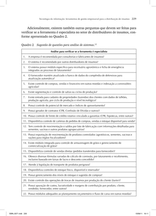 Tecnologia da informação: ferramentas de gestão empresarial para a distribuição de insumos 229
Adicionalmente, existem também outras perguntas que devem ser feitas para
verificar se a ferramenta é especialista no setor de distribuidores de insumos, con-
forme apresentado no Quadro 2.
Quadro 2 Sugestão de questões para análise de sistemas.12
Análise para verificar se a ferramenta é especialista
1. A empresa é recomendada por consultorias e fabricantes de insumos?
2. O sistema é recomendado por outros distribuidores de insumos?
3. O sistema possui módulo específico para receituário agronômico e ficha de emergência
integrados ao processo de faturamento?
4. O fornecedor mantém atualizado o banco de dados do compêndio de defensivos para
atualização automática?
5. Existe controle de compras, vendas e financeiro em outras moedas e indexação a commodities
agrícolas?
6. Existe segmentação e controle de safras ou ciclos de produção?
7. Existe entrada para cadastro de propriedades (fazendas) dos clientes com dados de talhões,
produção agrícola, por ciclo de produção e nível tecnológico?
8. Possui controle de potencial de mercado e índices de aproveitamento?
9. Possui gerador de contratos (CPR, Confissão de Dívidas e outros)?
10. Possui controle de limite de crédito rotativo vinculado a garantias (CPR, hipotecas, entre outras)?
11. Disponibiliza controle de carteiras de pedidos de compras, vendas e estoque disponível para venda?
12. Tem controle de movimentação e saldos por lote de fabricação com informações detalhadas para
sementes, vacinas e outros produtos agropecuários?
13. Possui exportação de movimentação de produtos controlados (agrotóxicos, sementes, vacinas e
rações) para órgãos fiscalizadores?
14. Existe módulo integrado para controle de armazenagem de grãos e gerenciamento de
comercialização de grãos?
15. Disponibiliza controle de vendas diretas (pedidos transferidos para fornecedor)?
16. Oferece diversas fórmulas variadas de cálculo de comissão, por faturamento e recebimento,
inclusive baseado em faixas de lucro e desconto concedido?
17. Atende à legislação de transporte de produtos perigosos?
18. Disponibiliza controles de estoque físico, disponível e reservado?
19. Possui gerenciamento dos níveis de estoque e sugestão de compras?
20. Existe controle das operações de trocas de insumos por produção do cliente (barter)?
21. Possui apuração de custos, lucratividade e margens de contribuição por produto, cliente,
vendedor, fornecedor, entre outros?
22. Possui módulos adequados ao planejamento orçamentário e fluxo de caixa em outras moedas?
ISBN_6371.indb 229
ISBN_6371.indb 229 10/06/11 16:11
10/06/11 16:11
 