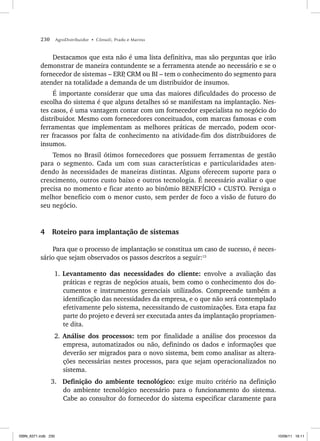 230 AgroDistribuidor • Cônsoli, Prado e Marino
Destacamos que esta não é uma lista definitiva, mas são perguntas que irão
demonstrar de maneira contundente se a ferramenta atende ao necessário e se o
fornecedor de sistemas – ERP
, CRM ou BI – tem o conhecimento do segmento para
atender na totalidade a demanda de um distribuidor de insumos.
É importante considerar que uma das maiores dificuldades do processo de
escolha do sistema é que alguns detalhes só se manifestam na implantação. Nes-
tes casos, é uma vantagem contar com um fornecedor especialista no negócio do
distribuidor. Mesmo com fornecedores conceituados, com marcas famosas e com
ferramentas que implementam as melhores práticas de mercado, podem ocor-
rer fracassos por falta de conhecimento na atividade-fim dos distribuidores de
insumos.
Temos no Brasil ótimos fornecedores que possuem ferramentas de gestão
para o segmento. Cada um com suas características e particularidades aten-
dendo às necessidades de maneiras distintas. Alguns oferecem suporte para o
crescimento, outros custo baixo e outros tecnologia. É necessário avaliar o que
precisa no momento e ficar atento ao binômio BENEFÍCIO × CUSTO. Persiga o
melhor benefício com o menor custo, sem perder de foco a visão de futuro do
seu negócio.
4 Roteiro para implantação de sistemas
Para que o processo de implantação se constitua um caso de sucesso, é neces-
sário que sejam observados os passos descritos a seguir:13
1. Levantamento das necessidades do cliente: envolve a avaliação das
práticas e regras de negócios atuais, bem como o conhecimento dos do-
cumentos e instrumentos gerenciais utilizados. Compreende também a
identificação das necessidades da empresa, e o que não será contemplado
efetivamente pelo sistema, necessitando de customizações. Esta etapa faz
parte do projeto e deverá ser executada antes da implantação propriamen-
te dita.
2. Análise dos processos: tem por finalidade a análise dos processos da
empresa, automatizados ou não, definindo os dados e informações que
deverão ser migrados para o novo sistema, bem como analisar as altera-
ções necessárias nestes processos, para que sejam operacionalizados no
sistema.
3. Definição do ambiente tecnológico: exige muito critério na definição
do ambiente tecnológico necessário para o funcionamento do sistema.
Cabe ao consultor do fornecedor do sistema especificar claramente para
ISBN_6371.indb 230
ISBN_6371.indb 230 10/06/11 16:11
10/06/11 16:11
 