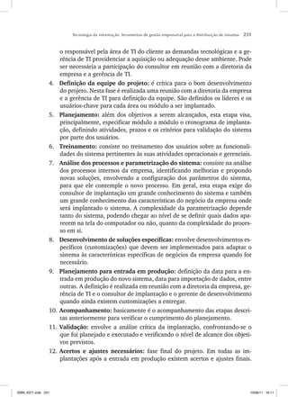 Tecnologia da informação: ferramentas de gestão empresarial para a distribuição de insumos 231
o responsável pela área de TI do cliente as demandas tecnológicas e a ge-
rência de TI providenciar a aquisição ou adequação desse ambiente. Pode
ser necessária a participação do consultor em reunião com a diretoria da
empresa e a gerência de TI.
4. Definição da equipe do projeto: é crítica para o bom desenvolvimento
do projeto. Nesta fase é realizada uma reunião com a diretoria da empresa
e a gerência de TI para definição da equipe. São definidos os líderes e os
usuários-chave para cada área ou módulo a ser implantado.
5. Planejamento: além dos objetivos a serem alcançados, esta etapa visa,
principalmente, especificar módulo a módulo o cronograma de implanta-
ção, definindo atividades, prazos e os critérios para validação do sistema
por parte dos usuários.
6. Treinamento: consiste no treinamento dos usuários sobre as funcionali-
dades do sistema pertinentes às suas atividades operacionais e gerenciais.
7. Análise dos processos e parametrização do sistema: consiste na análise
dos processos internos da empresa, identificando melhorias e propondo
novas soluções, envolvendo a configuração dos parâmetros do sistema,
para que ele contemple o novo processo. Em geral, esta etapa exige do
consultor de implantação um grande conhecimento do sistema e também
um grande conhecimento das características do negócio da empresa onde
será implantado o sistema. A complexidade da parametrização depende
tanto do sistema, podendo chegar ao nível de se definir quais dados apa-
recem na tela do computador ou não, quanto da complexidade do proces-
so em si.
8. Desenvolvimento de soluções específicas: envolve desenvolvimentos es-
pecíficos (customizações) que devem ser implementados para adaptar o
sistema às características específicas de negócios da empresa quando for
necessário.
9. Planejamento para entrada em produção: definição da data para a en-
trada em produção do novo sistema, data para importação de dados, entre
outras. A definição é realizada em reunião com a diretoria da empresa, ge-
rência de TI e o consultor de implantação e o gerente de desenvolvimento
quando ainda existem customizações a entregar.
10. Acompanhamento: basicamente é o acompanhamento das etapas descri-
tas anteriormente para verificar o cumprimento do planejamento.
11. Validação: envolve a análise crítica da implantação, confrontando-se o
que foi planejado e executado e verificando o nível de alcance dos objeti-
vos previstos.
12. Acertos e ajustes necessários: fase final do projeto. Em todas as im-
plantações após a entrada em produção existem acertos e ajustes finais.
ISBN_6371.indb 231
ISBN_6371.indb 231 10/06/11 16:11
10/06/11 16:11
 