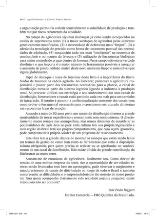 xxvi AgroDistribuidor • Cônsoli, Prado e Marino
e organização permitiria reduzir sensivelmente a volatilidade de produção e tam-
bém mitigar riscos recorrentes da atividade.
No campo da agricultura algumas mudanças já estão sendo incorporadas na
cadeia de suprimentos como (1) a maior aceitação do agricultor pelas sementes
geneticamente modificadas, (2) a necessidade de defensivos mais “limpos”, (3) a
adesão da tecnologia de precisão como forma de tratamento pontual das necessi-
dades de adubação, (4) maquinário cada vez mais “inteligente” na economia de
combustíveis e no manejo da lavoura e (5) utilização de ferramentas biológicas
para maior controle de pragas dentro da lavoura. Neste campo não existe verdade
absoluta e o que importa é o maior número de ferramentas possíveis a assegurar
o aumento de produtividade dentro deste novo ambiente limpo e sustentável que
vigora globalmente.
Papel de destaque e tema de interesse deste livro é a importância do Distri-
buidor de Insumos na cadeia agrícola. Ao fomentar, promover a agricultura res-
ponsável e prover parte das ferramentas necessárias para o plantio, o canal de
distribuição torna-se parte do sistema logístico ligando a indústria à produção
rural. Ao procurar unificar sua estratégia e seu conhecimento aos seus canais de
distribuição, fornecedores e canais estão partindo cada vez mais para um caminho
de integração. O intuito é garantir a profissionalização crescente dos canais bem
como prover o ferramental necessário para o crescimento estruturado do mesmo
nas respectivas áreas de atuação.
Atuando a mais de 50 anos perto aos canais de distribuição tivemos a grande
oportunidade de trocar experiências e crescer junto com nosso sistema. O direcio-
namento macro sempre nos acompanhou, mas nunca deixamos de considerar as
peculiaridades de cada área no país: cada cultura tem sua própria lógica/ciclo e
cada região do Brasil tem seu próprio comportamento, que caso sejam ignorados,
pode comprometer a própria solidez de um programa de relacionamento.
Esta obra tem a grande chance de mostrar os avanços que estão sendo feitos
em termos de gestão do canal bem como as ferramentas que estão à disposição.
Leitura obrigatória para quem precisa se reciclar ou se aprofundar no conheci-
mento de um canal de distribuição. Não existe dúvida da grande contribuição da
Markestrat ao nosso setor.
Acusam-me de entusiasta da agricultura. Realmente sou. Como diretor de
vendas de uma exitosa empresa do setor, tive a oportunidade de ver cidades in-
teiras sendo levantadas com base no agronegócio, pude observar o surgimento e
amadurecimento de canais de distribuição ao longo de todo o Brasil e também
compreender as dificuldades e o empreendedorismo tão notório do nosso produ-
tor. Para quem acompanha diariamente esta realidade pujante pergunto: existe
razão para não ser otimista?
Luiz Paulo Foggetti
Diretor Comercial – FMC Química do Brasil Ltda.
ISBN_6371.indb xxvi
ISBN_6371.indb xxvi 10/06/11 16:10
10/06/11 16:10
 