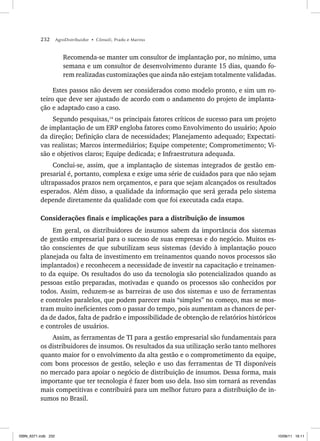 232 AgroDistribuidor • Cônsoli, Prado e Marino
Recomenda-se manter um consultor de implantação por, no mínimo, uma
semana e um consultor de desenvolvimento durante 15 dias, quando fo-
rem realizadas customizações que ainda não estejam totalmente validadas.
Estes passos não devem ser considerados como modelo pronto, e sim um ro-
teiro que deve ser ajustado de acordo com o andamento do projeto de implanta-
ção e adaptado caso a caso.
Segundo pesquisas,14
os principais fatores críticos de sucesso para um projeto
de implantação de um ERP engloba fatores como Envolvimento do usuário; Apoio
da direção; Definição clara de necessidades; Planejamento adequado; Expectati-
vas realistas; Marcos intermediários; Equipe competente; Comprometimento; Vi-
são e objetivos claros; Equipe dedicada; e Infraestrutura adequada.
Conclui-se, assim, que a implantação de sistemas integrados de gestão em-
presarial é, portanto, complexa e exige uma série de cuidados para que não sejam
ultrapassados prazos nem orçamentos, e para que sejam alcançados os resultados
esperados. Além disso, a qualidade da informação que será gerada pelo sistema
depende diretamente da qualidade com que foi executada cada etapa.
Considerações finais e implicações para a distribuição de insumos
Em geral, os distribuidores de insumos sabem da importância dos sistemas
de gestão empresarial para o sucesso de suas empresas e do negócio. Muitos es-
tão conscientes de que subutilizam seus sistemas (devido à implantação pouco
planejada ou falta de investimento em treinamentos quando novos processos são
implantados) e reconhecem a necessidade de investir na capacitação e treinamen-
to da equipe. Os resultados do uso da tecnologia são potencializados quando as
pessoas estão preparadas, motivadas e quando os processos são conhecidos por
todos. Assim, reduzem-se as barreiras de uso dos sistemas e uso de ferramentas
e controles paralelos, que podem parecer mais “simples” no começo, mas se mos-
tram muito ineficientes com o passar do tempo, pois aumentam as chances de per-
da de dados, falta de padrão e impossibilidade de obtenção de relatórios históricos
e controles de usuários.
Assim, as ferramentas de TI para a gestão empresarial são fundamentais para
os distribuidores de insumos. Os resultados da sua utilização serão tanto melhores
quanto maior for o envolvimento da alta gestão e o comprometimento da equipe,
com bons processos de gestão, seleção e uso das ferramentas de TI disponíveis
no mercado para apoiar o negócio de distribuição de insumos. Dessa forma, mais
importante que ter tecnologia é fazer bom uso dela. Isso sim tornará as revendas
mais competitivas e contribuirá para um melhor futuro para a distribuição de in-
sumos no Brasil.
ISBN_6371.indb 232
ISBN_6371.indb 232 10/06/11 16:11
10/06/11 16:11
 
